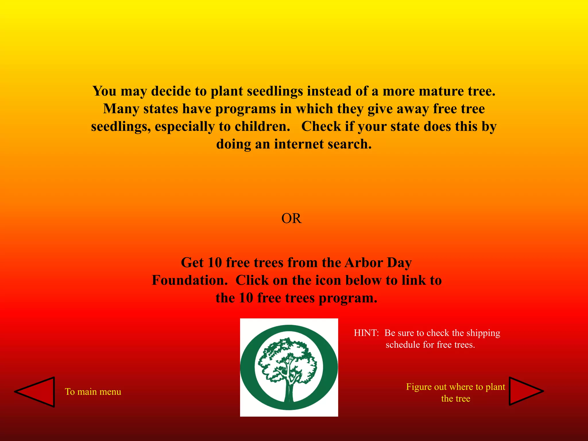 You may decide to plant seedlings instead of a more mature tree.
Many states have programs in which they give away free tree
seedlings, especially to children. Check if your state does this by
doing an internet search.
OR
Get 10 free trees from the Arbor Day
Foundation. Click on the icon below to link to
the 10 free trees program.
HINT: Be sure to check the shipping
schedule for free trees.
To main menu
Figure out where to plant
the tree
 