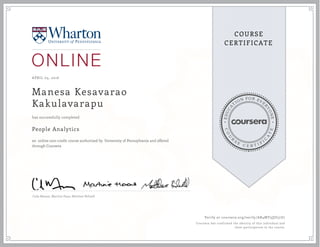 EDUCA
T
ION FOR EVE
R
YONE
CO
U
R
S
E
C E R T I F
I
C
A
TE
COURSE
CERTIFICATE
APRIL 05, 2016
Manesa Kesavarao
Kakulavarapu
People Analytics
an online non-credit course authorized by University of Pennsylvania and offered
through Coursera
has successfully completed
Cade Massey ,Martine Haas, Matthew Bidwell
Verify at coursera.org/verify/AR4MY3QU57Z7
Coursera has confirmed the identity of this individual and
their participation in the course.
 
