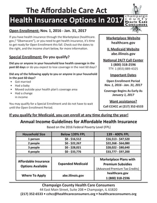 Health Insurance Options In 2017
Marketplace Website
healthcare.gov
IL Medicaid Website
abe.illinois.gov
National 24/7 Call Center
1 (800) 318-2596
TTY: 1 (855) 889-4325
Important Dates
Open Enrollment Period
Nov. 1, 2016 - Jan. 31, 2017
Coverage Begins As Early As
January 1, 2017
Want assistance?
Call CCHCC at (217) 352-6533
Champaign County Health Care Consumers
44 East Main Street, Suite 208 • Champaign, IL 61820
(217) 352-6533 • cchcc@healthcareconsumers.org • healthcareconsumers.org
The Affordable Care Act
Open Enrollment: Nov. 1, 2016 - Jan. 31, 2017
If you have health insurance through the Marketplace (healthcare.
gov / “Obamacare”), or you need to get health insurance, it’s time
to get ready for Open Enrollment this fall. Check out the dates to
the right, and the income chart below, for more information.
Special Enrollment: Do you qualify?
Did you or anyone in your household lose health coverage in the
past 60 days or do you expect to lose coverage in the next 60 days?
Did any of the following apply to you or anyone in your household
in the past 60 days?
•	 Got married
•	 Had a baby
•	 Moved outside your health plan’s coverage area
•	 Had a change
in income
You may qualify for a Special Enrollment and do not have to wait
until the Open Enrollment Period.
If you qualify for Medicaid, you can enroll at any time during the year!
 