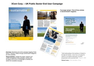 3Com Corp. – UK Public Sector End User Campaign
Overview: Advertising and online campaign targeting Public
Sector IT decision makers through GovernmentIT Magazine
an online activities.
Responsibilities: Initiated the project, research and
overall management of the campaign; working with
the agency and 3Com’s PR Manager to develop and
deliver the completed campaign.
Four-page spread. First of three articles
in GovernmentIT magazine.
“Solid understanding of the mechanics of channel in
the high tech industry - knows how to leverage the
channel to accomplish stated goals. Excellent
programmatic and executional skills.” March 8, 2009
Michael Ansley, VP & GM EMEA, 3Com
 