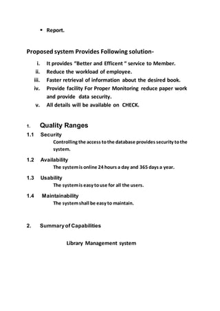  Report.
Proposed system Provides Following solution-
i. It provides “Better and Efficent “ service to Member.
ii. Reduce the workload of employee.
iii. Faster retrieval of information about the desired book.
iv. Provide facility For Proper Monitoring reduce paper work
and provide data security.
v. All details will be available on CHECK.
1. Quality Ranges
1.1 Security
Controlling the access tothe database provides security tothe
system.
1.2 Availability
The systemis online 24 hours a day and 365 days a year.
1.3 Usability
The systemis easy touse for all the users.
1.4 Maintainability
The systemshall be easy to maintain.
2. Summaryof Capabilities
Library Management system
 