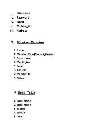 iii. Username
iv. Password
v. Email
vi. Mobile_No
vii. Address
2. Member_Register-
1. Name
2. Member_Type (Student/Faculty)
3. Department
4. Mobile_No
5. Email
6. Address
7. Member_Id
8. Status
4. Book_Table
1. Book_Name
2. Book_Name
3. Subject
4. Edition
5. Cost
 
