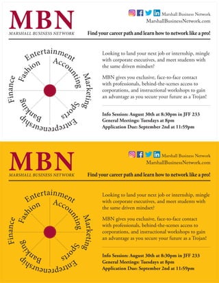 MARSHALL BUSINESS NETWORK
MBN
Looking to land your next job or internship, mingle
with corporate executives, and meet students with
the same driven mindset?
MBN gives you exclusive, face-to-face contact
with professionals, behind-the-scenes access to
corporations, and instructional workshops to gain
an advantage as you secure your future as a Trojan!
Marketing	
Entrepreneurship
	
Finance		
EntertainmentAccountingSpo
rts		Ban
king	Fash
ion
Find your career path and learn how to network like a pro!
MarshallBusinessNetwork.com
Application Due: September 2nd at 11:59pm
General Meetings: Tuesdays at 8pm
Info Session: August 30th at 8:30pm in JFF 233
Marshall Business Network
MARSHALL BUSINESS NETWORK
MBN
Looking to land your next job or internship, mingle
with corporate executives, and meet students with
the same driven mindset?
MBN gives you exclusive, face-to-face contact
with professionals, behind-the-scenes access to
corporations, and instructional workshops to gain
an advantage as you secure your future as a Trojan!
Marketing	
Entrepreneurship
	
Finance		
EntertainmentAccou
ntingSpo
rts		Ban
king	Fash
ion
Find your career path and learn how to network like a pro!
MarshallBusinessNetwork.com
Application Due: September 2nd at 11:59pm
General Meetings: Tuesdays at 8pm
Info Session: August 30th at 8:30pm in JFF 233
Marshall Business Network
 