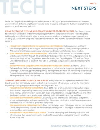 SAN DIEGO SOFTWARE DEVELOPMENT STUDY // 33
TECH NEXT STEPS
PART 5
While San Diego’s software ecosystem is competitive, if the region wants to continue to attract talent
and investment it should amplify and replicate tools, programs, and systems that have strengthened its
position as a software and tech hub.
PRIME THE TALENT PIPELINE AND CREATE WORKFORCE OPPORTUNITIES. San Diego is home
to numerous universities and community colleges that offer computer science and related degrees.
Additionally, school districts and other programs engage students in software-centric careers from
an early age. Alternative programs also cater to individuals who want to explore software and related
careers.
•	 FOCUS EFFORTS TO PROMOTE AND EXPAND EXISTING CODE ACADEMIES. Code academies and highly
specialized programs are training for individuals who may have no previous coding experience.
With demand for these programs skyrocketing, San Diego must help scale these models.
•	 SCALE THINKABIT LAB FOR SAN DIEGO EMPLOYERS. Qualcomm’s Thinkabit Lab is a lab, makers’ space
and classroom for 6th through 8th grade students to spur interest in STEM and programming. Its
success has inspired San Diego Mayor Kevin Faulconer, San Diego Regional EDC and San Diego
Unified School District to establish new labs at San Diego companies interested in replicating the
model.
•	 DEVELOP PATHWAYS AND JOB SHADOW PROGRAMS FOR HIGH SCHOOL STUDENTS. California Career
Pathways Trust has funded a regional consortium of high school and community college districts in
San Diego County to support career pathway development and work-based learning opportunities.
The grant encourages students to pursue educational opportunities and employment in software
development and other tech sectors.
SUPPORT INFRASTRUCTURE FOR TECH HUBS. Companies and entrepreneurs need both hard
(e.g. transit, fiber connectivity, space) and soft (e.g. mentoring) infrastructure to grow the ecosystem.
Expanding existing programs will catalyze San Diego’s tech hub.
•	 FOCUS ON INCUBATORS AND ACCELERATORS. Since 2010, non-profit incubator EvoNexus has helped
its companies by providing mentorship, space and access to capital, helping their companies raise
more nearly a billion dollars in capital. San Diego should continue to support EvoNexus and other
San Diego incubators and accelerators, including JLabs, HERA LABS and Plug and Play.
•	 EXPAND EXISTING CO-WORKING OPTIONS. Co-working spaces offer flexible workspace, competitive
pricing, access to talent and spur creativity. San Diego must continue to scale these programs and
offer resources for tenants to grow their companies.
•	 WIRE SAN DIEGO WITH FIBER CONNECTIVITY. Fiber connectivity – super high-speed internet connectivity
– increases productivity of the data-dependent tech ecosystem. San Diego’s cities should continue
to pursue fiber opportunities.
•	 INVEST IN SMART GROWTH AND PUBLIC TRANSIT. Continue developing walkable neighborhoods and
infrastructure that supports alternative modes of transportation to attract a younger workforce
across all sectors.
 