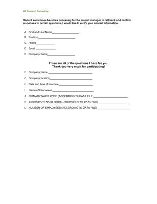 BW Research Partnership
Since it sometimes becomes necessary for the project manager to call back and confirm
responses to certain questions, I would like to verify your contact information.
A. First and Last Name___________________
B. Position__________________________
C. Phone_____________
D. Email ______________
E. Company Name___________________
Those are all of the questions I have for you.
Thank you very much for participating!
F. Company Name _______________________________
G. Company location______________________________
H. Date and time of Interview________________________
I. Name of Interviewer _____________________________
J. PRIMARY NAICS CODE (ACCORDING TO DATA FILE)________________________
K. SECONDARY NAICS CODE (ACCORDING TO DATA FILE)____________________
L. NUMBER OF EMPLOYEES (ACCORDING TO DATA FILE)_______________________
 