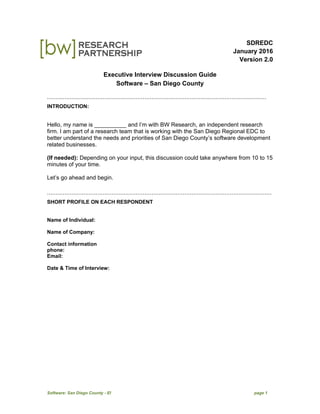 Software: San Diego County - EI page 1
SDREDC
January 2016
Version 2.0
Executive Interview Discussion Guide
Software – San Diego County
``````````````````````````````````````````````````````````````````````````````````````````````````````````````````````````````
INTRODUCTION:
Hello, my name is __________ and I’m with BW Research, an independent research
firm. I am part of a research team that is working with the San Diego Regional EDC to
better understand the needs and priorities of San Diego County’s software development
related businesses.
(If needed): Depending on your input, this discussion could take anywhere from 10 to 15
minutes of your time.
Let’s go ahead and begin.
`````````````````````````````````````````````````````````````````````````````````````````````````````````````````````````````````
SHORT PROFILE ON EACH RESPONDENT
Name of Individual:
Name of Company:
Contact information
phone:
Email:
Date & Time of Interview:
 