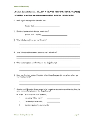 BW Research Partnership
Software: San Diego County - EI page 2
I. Profile & General Information [FILL OUT IN ADVANCE AS INFORMATION IS AVAILABLE]
Let me begin by asking a few general questions about [NAME OF ORGANIZATION]
1. What is your title or position within the firm?
[Record title] ______________________________
2. How long have you been with the organization?
[Record years / months] ______________________________
3. What industry would you say your firm is in?
_______________________________________________________________________
_______________________________________________________________________
_______________________________________________________________________
4. What industry or industries are your customers primarily in?
__________________________________________________________________________
__________________________________________________________________________
_________________________________________________________________
5. What location(s) does your firm have in San Diego County?
_______________________________________________________________________
_______________________________________________________________________
_______________________________________________________________________
6. Does your firm have location(s) outside of San Diego County and is yes, where (where are
your Headquarters)?
_______________________________________________________________________
_______________________________________________________________________
_______________________________________________________________________
7. Over the next 12 months do you expect to be increasing, decreasing or maintaining about the
same number of employees in San Diego County?
[IF MORE OR LESS, ASSESS HOW MANY]
1 Increasing  How many? _______________
2 Decreasing  How many? _______________
3 Maintaining about the same number
 