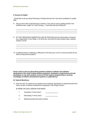 BW Research Partnership
Software: San Diego County - EI page 3
II. Access to Capital
I would like to ask you about financing or funding that your firm may have considered or sought
after.
8. Has your firm tried to get financing or funding, if yes, did you end up getting funded, how
(traditional loan, angel, VC, Grant funding…), and what was the funding for?
__________________________________________________________________________
__________________________________________________________________________
__________________________________________________________________________
9. [IF THEY RECEIVED FUNDING FOLLOW UP WITH] Was the firm that funded or financed
your organization in San Diego, if not what City, and what role does location play in getting
funded, if at all?
__________________________________________________________________________
__________________________________________________________________________
__________________________________________________________________________
10. Is getting funding a challenge or difficulty for firms like yours, and if it is why and what can be
done to improve the situation?
__________________________________________________________________________
__________________________________________________________________________
__________________________________________________________________________
Know I want to ask you about those positions related to software and software
development, this could include software engineers, developers, programmers and web
developers or any other position at your firm that requires programming or working
knowledge of software development (systems or applications).
III. Talent & Workforce
11. Over the next 12 months do you expect to be increasing, decreasing or maintaining about the
same number of software development employees in San Diego County?
[IF MORE OR LESS, ASSESS HOW MANY]
1 Increasing  How many? _______________
2 Decreasing  How many? _______________
3 Maintaining about the same number
 