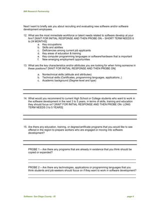 BW Research Partnership
Software: San Diego County - EI page 4
Next I want to briefly ask you about recruiting and evaluating new software and/or software
development employees.
12. What are the most immediate workforce or talent needs related to software develop at your
firm? [WAIT FOR INITIAL RESPONSE AND THEN PROBE ON – SHORT TERM NEEDS 6
to 24 MONTHS]
a. Key occupations
b. Skills and abilities
c. Deficiencies among current job applicants
d. Key areas of education & training
e. Key computer programming languages or software/hardware that is important
f. New emerging employment opportunities
13. What are the key characteristics and/or attributes you are looking for when hiring someone in
these positions? [WAIT FOR INITIAL RESPONSE AND THEN PROBE ON]
a. Nontechnical skills (attitude and attributes)
b. Technical skills (Certificates, programming languages, applications.,)
c. Academic background (Degree level and type)
14. What would you recommend to current High School or College students who want to work in
the software development in the next 3 to 5 years, in terms of skills, training and education
they should focus on? [WAIT FOR INITIAL RESPONSE AND THEN PROBE ON- LONG
TERM NEEDS 3 to 5 YEARS]
15. Are there any education, training, or degree/certificate programs that you would like to see
offered in the region to prepare workers who are engaged or moving into software
development?
PROBE 1 – Are there any programs that are already in existence that you think should be
copied or expanded?
__________________________________________________________________________
__________________________________________________________________________
PROBE 2 – Are there any technologies, applications or programming languages that you
think students and job-seekers should focus on if they want to work in software development?
__________________________________________________________________________
__________________________________________________________________________
 