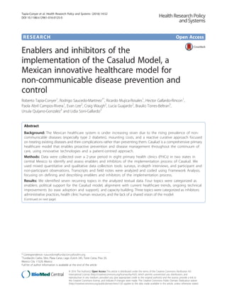 RESEARCH Open Access
Enablers and inhibitors of the
implementation of the Casalud Model, a
Mexican innovative healthcare model for
non-communicable disease prevention and
control
Roberto Tapia-Conyer1
, Rodrigo Saucedo-Martinez1*
, Ricardo Mujica-Rosales1
, Hector Gallardo-Rincon1
,
Paola Abril Campos-Rivera1
, Evan Lee2
, Craig Waugh2
, Lucia Guajardo2
, Braulio Torres-Beltran3
,
Ursula Quijano-Gonzalez3
and Lidia Soni-Gallardo3
Abstract
Background: The Mexican healthcare system is under increasing strain due to the rising prevalence of non-
communicable diseases (especially type 2 diabetes), mounting costs, and a reactive curative approach focused
on treating existing diseases and their complications rather than preventing them. Casalud is a comprehensive primary
healthcare model that enables proactive prevention and disease management throughout the continuum of
care, using innovative technologies and a patient-centred approach.
Methods: Data were collected over a 2-year period in eight primary health clinics (PHCs) in two states in
central Mexico to identify and assess enablers and inhibitors of the implementation process of Casalud. We
used mixed quantitative and qualitative data collection tools: surveys, in-depth interviews, and participant and
non-participant observations. Transcripts and field notes were analyzed and coded using Framework Analysis,
focusing on defining and describing enablers and inhibitors of the implementation process.
Results: We identified seven recurring topics in the analyzed textual data. Four topics were categorized as
enablers: political support for the Casalud model, alignment with current healthcare trends, ongoing technical
improvements (to ease adoption and support), and capacity building. Three topics were categorized as inhibitors:
administrative practices, health clinic human resources, and the lack of a shared vision of the model.
(Continued on next page)
* Correspondence: rsaucedom@fundacioncarlosslim.org
1
Fundación Carlos Slim, Plaza Carso, Lago Zurich 245, Torre Carso, Piso 20,
Mexico City 11529, Mexico
Full list of author information is available at the end of the article
© 2016 The Author(s). Open Access This article is distributed under the terms of the Creative Commons Attribution 4.0
International License (http://creativecommons.org/licenses/by/4.0/), which permits unrestricted use, distribution, and
reproduction in any medium, provided you give appropriate credit to the original author(s) and the source, provide a link to
the Creative Commons license, and indicate if changes were made. The Creative Commons Public Domain Dedication waiver
(http://creativecommons.org/publicdomain/zero/1.0/) applies to the data made available in this article, unless otherwise stated.
Tapia-Conyer et al. Health Research Policy and Systems (2016) 14:52
DOI 10.1186/s12961-016-0125-0
 