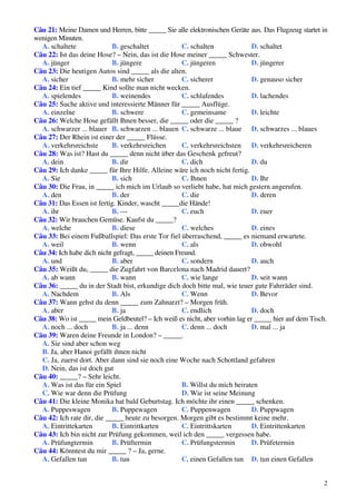2
Câu 21: Meine Damen und Herren, bitte _____ Sie alle elektronischen Geräte aus. Das Flugzeug startet in
wenigen Minuten.
A. schaltete B. geschaltet C. schalten D. schaltet
Câu 22: Ist das deine Hose? – Nein, das ist die Hose meiner _____ Schwester.
A. jünger B. jüngere C. jüngeren D. jüngerer
Câu 23: Die heutigen Autos sind _____ als die alten.
A. sicher B. mehr sicher C. sicherer D. genauso sicher
Câu 24: Ein tief _____ Kind sollte man nicht wecken.
A. spielendes B. weinendes C. schlafendes D. lachendes
Câu 25: Suche aktive und interessierte Männer für _____ Ausflüge.
A. einzelne B. schwere C. gemeinsame D. leichte
Câu 26: Welche Hose gefällt Ihnen besser, die _____ oder die _____ ?
A. schwarzer ... blauer B. schwarzen ... blauen C. schwarze ... blaue D. schwarzes ... blaues
Câu 27: Der Rhein ist einer der _____ Flüsse.
A. verkehrsreichste B. verkehrsreichen C. verkehrsreichsten D. verkehrsreicheren
Câu 28: Was ist? Hast du _____ denn nicht über das Geschenk gefreut?
A. dein B. dir C. dich D. du
Câu 29: Ich danke _____ für Ihre Hilfe. Alleine wäre ich noch nicht fertig.
A. Sie B. sich C. Ihnen D. Ihr
Câu 30: Die Frau, in _____ ich mich im Urlaub so verliebt habe, hat mich gestern angerufen.
A. den B. der C. die D. deren
Câu 31: Das Essen ist fertig. Kinder, wascht _____die Hände!
A. ihr B. --- C. euch D. euer
Câu 32: Wir brauchen Gemüse. Kaufst du _____?
A. welche B. diese C. welches D. eines
Câu 33: Bei einem Fußballspiel: Das erste Tor fiel überraschend, _____ es niemand erwartete.
A. weil B. wenn C. als D. obwohl
Câu 34: Ich habe dich nicht gefragt, _____ deinen Freund.
A. und B. aber C. sondern D. auch
Câu 35: Weißt du, _____ die Zugfahrt von Barcelona nach Madrid dauert?
A. ab wann B. wann C. wie lange D. seit wann
Câu 36: _____ du in der Stadt bist, erkundige dich doch bitte mal, wie teuer gute Fahrräder sind.
A. Nachdem B. Als C. Wenn D. Bevor
Câu 37: Wann gehst du denn _____ zum Zahnarzt? – Morgen früh.
A. aber B. ja C. endlich D. doch
Câu 38: Wo ist _____ mein Geldbeutel? – Ich weiß es nicht, aber vorhin lag er _____ hier auf dem Tisch.
A. noch ... doch B. ja ... denn C. denn ... doch D. mal ... ja
Câu 39: Waren deine Freunde in London? – _____.
A. Sie sind aber schon weg
B. Ja, aber Hanoi gefällt ihnen nicht
C. Ja, zuerst dort. Aber dann sind sie noch eine Woche nach Schottland gefahren
D. Nein, das ist doch gut
Câu 40: _____? – Sehr leicht.
A. Was ist das für ein Spiel B. Willst du mich heiraten
C. Wie war denn die Prüfung D. Wie ist seine Meinung
Câu 41: Die kleine Monika hat bald Geburtstag. Ich möchte ihr einen _____ schenken.
A. Puppeswagen B. Puppewagen C. Puppenwagen D. Puppwagen
Câu 42: Ich rate dir, die _____ heute zu besorgen. Morgen gibt es bestimmt keine mehr.
A. Eintrittekarten B. Eintrittkarten C. Eintrittskarten D. Eintrittenkarten
Câu 43: Ich bin nicht zur Prüfung gekommen, weil ich den _____ vergessen habe.
A. Prüfungtermin B. Prüftermin C. Prüfungstermin D. Prüfetermin
Câu 44: Könntest du mir _____ ? – Ja, gerne.
A. Gefallen tun B. tun C. einen Gefallen tun D. tun einen Gefallen
 