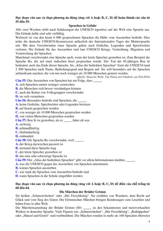 4
Đọc đoạn văn sau và chọn phương án đúng (ứng với A hoặc B, C, D) để hoàn thành các câu từ
55 đến 59.
Sprachen in Gefahr
Alle zwei Wochen stirbt nach Schätzungen der UNESCO irgendwo auf der Welt eine Sprache aus.
Die Gründe dafür sind sehr vielfältig.
Weltweit ist von den heute 6 000 gesprochenen Sprachen die Häfte vom Aussterben bedroht. Dies
teilte die deutsche UNESCO-Kommission anlässlich des Internationalen Tages der Muttersprache
mit. Mit dem Verschwinden einer Sprache gehen auch Gedichte, Legenden und Sprichwörter
verloren. Die Gründe für das Aussterben sind laut UNESCO Kriege, Vertreibung, Migration und
Vermischung der Sprachen.
Manchmal verschwindet eine Sprache auch, wenn der letzte Sprecher gestorben ist. Zum Beispiel die
Sprache Bo, die auf einer indischen Insel gesprochen wurde: Der Tod der 85-jährigen Boa Sr
bedeutete auch das Ende dieser Sprache. Im „Atlas der bedrohten Sprachen“ listet die UNESCO rund
2 500 Sprachen nach Name, Bedrohungsgrad und Region auf. Sie will besonders auf die Sprachen
aufmerksam machen, die von nur noch weniger als 10 000 Menschen genutzt werden.
(Quelle: Deutsche Welle, Top Thema mit Vokabeln, am 20.6.2010)
Câu 55: Das Aussterben von Sprachen hat zur Folge, dass _____.
A. sich Sprachen immer weniger vermischen
B. die Menschen sich besser verständigen können
C. auch die Kultur von Volksgruppen verschwindet
D. sie sich vermehren
Câu 56: Besonders bedroht sind Sprachen, die _____.
A. keine Gedichte, Sprichwörter oder Legenden besitzen
B. auf Inseln gesprochen werden
C. von weniger als 10 000 Menschen gesprochen werden
D. von vielen Menschen gesprochen wurden
Câu 57: Boa Sr ist gestorben, als er _____ Jahre alt war.
A. sechszig
B. achtundfünfzig
C. fünfundachtzig
D. einhundert
Câu 58: Die Sprache Bo verschwindet, weil _____.
A. der Krieg dazwischen passiert ist
B. niemand diese Sprache mag
C. der letzte Sprecher gestorben ist
D. das eine sehr schwierige Sprache ist
Câu 59: Der „Atlas der bedrohten Sprachen“ gibt vor allem Informationen darüber, _____.
A. was die UNESCO gegen das Aussterben von Sprachen unternimmt
B. warum Sprachen aussterben
C. wie stark die Sprachen vom Aussterben bedroht sind
D. wann Sprachen in die Schule eingeführt werden
Đọc đoạn văn sau và chọn phương án đúng (ứng với A hoặc B, C, D) để điền vào chỗ trống từ
60 đến 64.
Die Märchen der Brüder Grimm
Sie heißen „Schneewittchen“ oder „Der Froschkönig“. Sie erzählen von Wundern, dem Recht auf
Glück und vom Sieg des Guten. Die Grimmschen Märchen bringen Kinderaugen zum Leuchten und
haben Fans in aller Welt.
Die Märchensammlung der Brüder Grimm (60) _____ zu den bekanntesten und meistverkauften
Werken in deutscher Sprache. Viele Figuren wie „Schneewittchen“, „Der Froschkönig“, „Rotkäppchen“
oder „Hänsel und Gretel“ sind weltberühmt. Die Märchen wurden in mehr als 160 Sprachen übersetzt
 