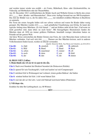 5
und werden immer wieder neu erzählt – als Comic, Bilderbuch, Kino- oder Zeichentrickfilm, im
Videoclip, auf Hörbüchern oder der Theaterbühne.
Am 20. Dezember 1812 veröffentlichten die Brüder Jacob und Wilhelm Grimm in Berlin den ersten
(61) _____ ihrer „Kinder- und Hausmärchen“. Diese erste Auflage bestand nur aus 900 Exemplaren.
Das Ziel der Brüder war es, die bis dahin (62) _____ nur mündlich erzählten Märchen in Buchform
zu sammeln.
Die Texte der ersten Ausgabe ließen sich nur schwer vorlesen und waren für Kinder daher wenig
geeignet. Die Märchen wurden (63) _____ nach gründlicher Umarbeitung zum Erfolg. So lautet der
typische Anfang eines Märchens „Es war einmal ...“ und am Schluss steht oft der Satz „Und wenn sie
nicht gestorben sind, dann leben sie noch heute“. Mit hinzugefügten Illustrationen fanden die
Märchen dann ab 1830 ein immer größeres Publikum. Innerhalb weniger Jahrzehnte hatten sie
Freunde auf der ganzen Welt.
Auf diese Weise entwickelten die Brüder Grimm eine Form, die viele Menschen heute weltweit mit
Märchen verbinden. Und weil sich (64) _____ Themen um ihre Märchen kreisen, auch in anderen
Volksliteraturen finden lassen, werden sie überall verstanden.
(Quelle: Deutsche Welle, Top Thema mit Vokabeln, am 20.6.2011)
Câu 60: A. Zahl B. ziemlich C. zählt D. zahlreich
Câu 61: A. Bild B. Bund C. Band D. Boot
Câu 62: A. selten B. manchmal C. immer D. oft
Câu 63: A. noch B. denn C. erst D. bloß
Câu 64: A. der B. den C. die D. denen
II. PHẦN VIẾT (2 điểm)
1. Hoàn thành câu với các từ và cụm từ cho sẵn.
Câu 1: Nach zwei Stunden/ der Direktor/ beenden/ die Diskussion (Perfekt)
Câu 2: sparen/ Er/ sein Taschengeld/ ,/ sich/ um/ kaufen/ zu/ ein/ Computerspiel
Câu 3: möchten/ Ich/ in Wohnungen/ nur/ wohnen/ ,/einen großen Balkon/ die/ haben
Câu 4: würden/ helfen/ dir/ Ich/ ,/ ich/ wenn/ hätten/ Zeit
Câu 5: wie/ du/ alt/ so/ Als/ ich/ ,/ sein/ ich/ Fahrrad/ noch kein/ haben (Präteritum)
2. Viết đoạn văn.
Erzählen Sie über Ihr Lieblingsbuch. (ca. 80 Wörter)
------------------------------ HẾT-----------------------------
 