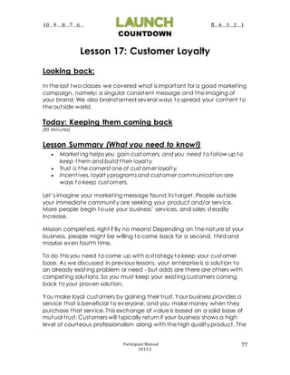 10…9….8…7…6… 5…4…3…2…1
COUNTDOWN
Participant Manual
2015.2
77
Lesson 17: Customer Loyalty
Looking back:
In the last two classes we covered what is important for a good marketing
campaign, namely: a singular consistent message and the imaging of
your brand. We also brainstormed several ways to spread your content to
the outside world.
Today: Keeping them coming back
(20 Minutes)
Lesson Summary (What you need to know!)
 Market ing helps you gain cust omers, and you need t o follow up t o
keep t hem and build t heir loyalty.
 Trust is t he cornerst one of cust omer loyalt y.
 Incent ives, loyalt yprograms and cust omer communication are
ways t o keep cust omers.
Let’s imagine your marketing message found its target. People outside
your immediate community are seeking your product and/or service.
More people begin to use your business’ services, and sales steadily
increase.
Mission completed, right? By no means! Depending on the nature of your
business, people might be willing to come back for a second, third and
maybe even fourth time.
To do this you need to come up with a strategy to keep your customer
base. As we discussed in previous lessons, your enterprise is a solution to
an already existing problem or need - but odds are there are others with
competing solutions. So you must keep your existing customers coming
back to your proven solution.
You make loyal customers by gaining their trust. Your business provides a
service that is beneficial to everyone, and you make money when they
purchase that service. This exchange of value is based on a solid base of
mutual trust. Customers will typically return if your business shows a high
level of courteous professionalism along with the high quality product. The
 