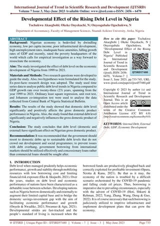 International Journal of Trend in Scientific Research and Development (IJTSRD)
Volume 7 Issue 3, May-June 2023 Available Online: www.ijtsrd.com e-ISSN: 2456 – 6470
@ IJTSRD | Unique Paper ID – IJTSRD57480 | Volume – 7 | Issue – 3 | May-June 2023 Page 733
Developmental Effect of the Rising Debt Level in Nigeria
Tochukwu Akaegbobi; Okeke Onyekachi, N; Onyeogubalu Ogochukwu, N
Department of Accountancy, Faculty of Management Sciences, Nnamdi Azikiwe University, Awka, Nigeria
ABSTRACT
Background: Nigerian economy is bedeviled by dwindling
economy, low per capita income, poor infrastructural development,
high unemployment rates, inadequate basic amenities, falling growth
rates of GDP and recently, rated the poverty headquarters of the
world which calls for empirical investigation as a way forward to
resuscitate the economy.
Aim: The study investigated the effect of debt level on the economic
development of Nigeria from 1999 to 2021.
Materials and Methods: Two research questions were developed to
guide the study. Also, two hypotheses were formulated for the study.
Ex-post-facto research design was adopted. The study used time
series data to analyse public debt level trends in Nigeria compared to
GDP growth rate over twenty-three (23) years, spanning from the
year 1999 to 2021. Ordinary least square regression, unit root test,
and Johansen co-integration test were used to analyse the data
collected from Central Bank of Nigeria Statistical Bulletin.
Results: The results of the study showed that domestic debt level
significantly and positively affects the gross domestic product
performance in Nigeria. Also, the study found that external debt level
significantly and negatively influences the gross domestic product of
Nigeria.
Conclusion: The study concludes that debt level (domestic and
external) have significant effect on Nigerian gross domestic product.
Recommendation: It was recommended that: the government should
resort to domestic debts up to sustainable debt levels that do not
crowd out development and social programmes; to prevent issues
with debt overhang, government borrowing from international
markets should be utilized effectively and concessionaryloans rather
than commercial loans should be sought after.
How to cite this paper: Tochukwu
Akaegbobi | Okeke Onyekachi, N |
Onyeogubalu Ogochukwu, N
"Developmental Effect of the Rising
Debt Level in
Nigeria" Published
in International
Journal of Trend in
Scientific Research
and Development
(ijtsrd), ISSN: 2456-
6470, Volume-7 |
Issue-3, June 2023, pp.733-745, URL:
www.ijtsrd.com/papers/ijtsrd57480.pdf
Copyright © 2023 by author (s) and
International Journal of Trend in
Scientific Research and Development
Journal. This is an
Open Access article
distributed under the
terms of the Creative Commons
Attribution License (CC BY 4.0)
(http://creativecommons.org/licenses/by/4.0)
KEYWORDS: Internal Debt, External
Debt, GDP, Economic Development
1. INTRODUCTION
Debt level when managed prudently helps economic
performance, growth and stabilitythrough mobilizing
resources with low borrowing cost and limiting
financial risk exposure (Eke & Akujuobi, 2021). Over
the years, studies on debt level and economic
performance of nations have been characterized as a
debatable issue between scholars. Developing nations
such as Nigeria borrow domestically and externally to
augment their limited capital base and to bridge the
domestic savings-investment gap with the aim of
facilitating economic performance and growth
(Onyele & Nwadike, 2021; Nwamuo & Agu, 2021).
Developmental strides are fast-tracked and the
people’s standard of living is increased when the
borrowed funds are productively ploughed back and
correctly exploited for profitable investment (Opara,
Nzotta & Kanu, 2021). Be that as it may, the
economy of the nation is troubled by a difficult
scenario orchestrated by the COVID-19 pandemic
and falling crude oil prices. Thus, borrowing is
imperative due to prevailing circumstances, especially
with the advent of COVID-19 (Hoti, Shkurti &
Rehman, 2022; Yang, Zhang, Wang, Deng & Guo,
2022). It is of course necessary that such borrowing is
judiciously utilized to improve infrastructure and
implement development plans that can grow the
economy.
IJTSRD57480
 