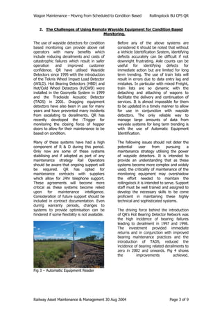 Wagon Maintenance - Moving from Scheduled to Condition Based Rollingstock BU CFS QR
Railway Asset Maintenance & Management 30 Aug 2004 Page 3 of 9
2. The Challenges of Using Remote Wayside Equipment for Condition Based
Monitoring.
The use of wayside detectors for condition
based monitoring can provide above rail
operators with many benefits which
include reducing derailments and costs of
catastrophic failures which result in safer
operation and improved customer
confidence. QR have utilised Wayside
Detectors since 1995 with the introduction
of the Teknis Wheel Impact Load Detector
(WILD). Hot Bearing Detectors (HBD) and
Hot/Cold Wheel Detectors (H/CWD) were
installed in the Goonyella System in 1999
and the Trackside Acoustic Detector
(TADS) in 2001. Dragging equipment
detectors have also been in use for many
years and have prevented many incidents
from escalating to derailments. QR has
recently developed the iTrigger for
monitoring the closing force of hopper
doors to allow for their maintenance to be
based on condition.
Many of these systems have had a high
component of R & D during this period.
Only now are some of these systems
stabilising and if adopted as part of any
maintenance strategy Rail Operators
should be aware that ongoing support will
be required. QR has opted for
maintenance contracts with suppliers
which allow for 24hr telephone support.
These agreements will become more
critical as these systems become relied
upon for maintenance intelligence.
Consideration of future support should be
included in contract documentation. Even
during warranty periods, changes to
systems to provide optimisation can be
hindered if some flexibility is not available.
Fig 3 – Automatic Equipment Reader
Before any of the above systems are
considered it should be noted that without
a Vehicle Identification System, identifying
defects accurately can be difficult if not
downright frustrating. Axle counts can be
useful for identifying defects for
immediate action but are limited for long
term trending. The use of train lists will
result in errors due to data entry lag and
mistakes. In particular with mixed Freight,
train lists are so dynamic with the
detaching and attaching of wagons to
facilitate the delivery and continuation of
services. It is almost impossible for them
to be updated in a timely manner to allow
for use in conjunction with wayside
detectors. The only reliable way to
manage large amounts of data from
wayside systems for long term trending is
with the use of Automatic Equipment
Identification.
The following issues should not deter the
potential user from pursuing a
maintenance strategy utilising the power
of wayside detectors. It is intended to
provide an understanding that as these
systems become more complex and widely
used, the criticality of maintenance of the
monitoring equipment may overshadow
the effort needed to maintain the
rollingstock it is intended to serve. Support
staff must be well trained and assigned to
develop the necessary skills to be come
proficient in maintaining these highly
technical and sophisticated systems.
The driving force behind the introduction
of QR’s Hot Bearing Detector Network was
the high incidence of bearing failures
leading to derailment in 1997 and 1998.
The investment provided immediate
returns and in conjunction with improved
bearing maintenance practices and the
introduction of TADS, reduced the
incidence of bearing related derailments to
zero in 2002 and onwards. Fig 4 shows
the improvements achieved.
 