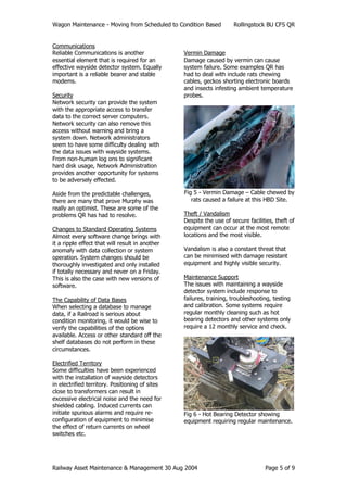 Wagon Maintenance - Moving from Scheduled to Condition Based Rollingstock BU CFS QR
Railway Asset Maintenance & Management 30 Aug 2004 Page 5 of 9
Communications
Reliable Communications is another
essential element that is required for an
effective wayside detector system. Equally
important is a reliable bearer and stable
modems.
Security
Network security can provide the system
with the appropriate access to transfer
data to the correct server computers.
Network security can also remove this
access without warning and bring a
system down. Network administrators
seem to have some difficulty dealing with
the data issues with wayside systems.
From non-human log ons to significant
hard disk usage, Network Administration
provides another opportunity for systems
to be adversely effected.
Aside from the predictable challenges,
there are many that prove Murphy was
really an optimist. These are some of the
problems QR has had to resolve.
Changes to Standard Operating Systems
Almost every software change brings with
it a ripple effect that will result in another
anomaly with data collection or system
operation. System changes should be
thoroughly investigated and only installed
if totally necessary and never on a Friday.
This is also the case with new versions of
software.
The Capability of Data Bases
When selecting a database to manage
data, if a Railroad is serious about
condition monitoring, it would be wise to
verify the capabilities of the options
available. Access or other standard off the
shelf databases do not perform in these
circumstances.
Electrified Territory
Some difficulties have been experienced
with the installation of wayside detectors
in electrified territory. Positioning of sites
close to transformers can result in
excessive electrical noise and the need for
shielded cabling. Induced currents can
initiate spurious alarms and require re-
configuration of equipment to minimise
the effect of return currents on wheel
switches etc.
Vermin Damage
Damage caused by vermin can cause
system failure. Some examples QR has
had to deal with include rats chewing
cables, geckos shorting electronic boards
and insects infesting ambient temperature
probes.
Fig 5 - Vermin Damage – Cable chewed by
rats caused a failure at this HBD Site.
Theft / Vandalism
Despite the use of secure facilities, theft of
equipment can occur at the most remote
locations and the most visible.
Vandalism is also a constant threat that
can be minimised with damage resistant
equipment and highly visible security.
Maintenance Support
The issues with maintaining a wayside
detector system include response to
failures, training, troubleshooting, testing
and calibration. Some systems require
regular monthly cleaning such as hot
bearing detectors and other systems only
require a 12 monthly service and check.
Fig 6 - Hot Bearing Detector showing
equipment requiring regular maintenance.
 