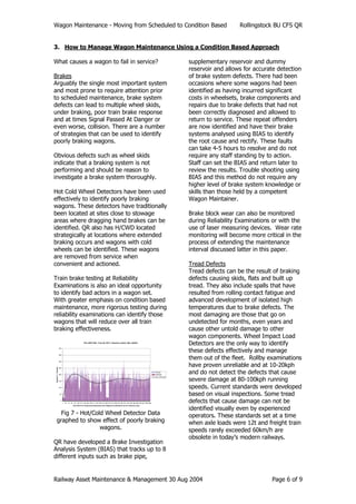 Wagon Maintenance - Moving from Scheduled to Condition Based Rollingstock BU CFS QR
Railway Asset Maintenance & Management 30 Aug 2004 Page 6 of 9
3. How to Manage Wagon Maintenance Using a Condition Based Approach
What causes a wagon to fail in service?
Brakes
Arguably the single most important system
and most prone to require attention prior
to scheduled maintenance, brake system
defects can lead to multiple wheel skids,
under braking, poor train brake response
and at times Signal Passed At Danger or
even worse, collision. There are a number
of strategies that can be used to identify
poorly braking wagons.
Obvious defects such as wheel skids
indicate that a braking system is not
performing and should be reason to
investigate a brake system thoroughly.
Hot Cold Wheel Detectors have been used
effectively to identify poorly braking
wagons. These detectors have traditionally
been located at sites close to stowage
areas where dragging hand brakes can be
identified. QR also has H/CWD located
strategically at locations where extended
braking occurs and wagons with cold
wheels can be identified. These wagons
are removed from service when
convenient and actioned.
Train brake testing at Reliability
Examinations is also an ideal opportunity
to identify bad actors in a wagon set.
With greater emphasis on condition based
maintenance, more rigorous testing during
reliability examinations can identify those
wagons that will reduce over all train
braking effectiveness.
File:-DE271001, Train ID:-EV11, Direction:-North, Site:-GA033
0
50
100
150
200
250
300
350
400
1 22 43 64 85 106 127 148 169 190 211 232 253 274 295 316 337 358 379 400 421 442 463 484 505 526 547 568 589
Each Block of Tempratures Represents One Wagon/Loco(Numbers are for reference only)
DegreesC>Ambient
WhlLeft
WhlRight
Poly. (WhlLeft)
Fig 7 - Hot/Cold Wheel Detector Data
graphed to show effect of poorly braking
wagons.
QR have developed a Brake Investigation
Analysis System (BIAS) that tracks up to 8
different inputs such as brake pipe,
supplementary reservoir and dummy
reservoir and allows for accurate detection
of brake system defects. There had been
occasions where some wagons had been
identified as having incurred significant
costs in wheelsets, brake components and
repairs due to brake defects that had not
been correctly diagnosed and allowed to
return to service. These repeat offenders
are now identified and have their brake
systems analysed using BIAS to identify
the root cause and rectify. These faults
can take 4-5 hours to resolve and do not
require any staff standing by to action.
Staff can set the BIAS and return later to
review the results. Trouble shooting using
BIAS and this method do not require any
higher level of brake system knowledge or
skills than those held by a competent
Wagon Maintainer.
Brake block wear can also be monitored
during Reliability Examinations or with the
use of laser measuring devices. Wear rate
monitoring will become more critical in the
process of extending the maintenance
interval discussed latter in this paper.
Tread Defects
Tread defects can be the result of braking
defects causing skids, flats and built up
tread. They also include spalls that have
resulted from rolling contact fatigue and
advanced development of isolated high
temperatures due to brake defects. The
most damaging are those that go on
undetected for months, even years and
cause other untold damage to other
wagon components. Wheel Impact Load
Detectors are the only way to identify
these defects effectively and manage
them out of the fleet. Rollby examinations
have proven unreliable and at 10-20kph
and do not detect the defects that cause
severe damage at 80-100kph running
speeds. Current standards were developed
based on visual inspections. Some tread
defects that cause damage can not be
identified visually even by experienced
operators. These standards set at a time
when axle loads were 12t and freight train
speeds rarely exceeded 60km/h are
obsolete in today’s modern railways.
 