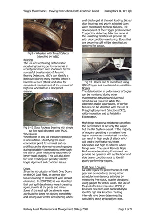 Wagon Maintenance - Moving from Scheduled to Condition Based Rollingstock BU CFS QR
Railway Asset Maintenance & Management 30 Aug 2004 Page 7 of 9
Fig 8 - Wheelset with Tread Defects
Identified by WILD
Bearings
The use of Hot Bearing Detectors for
monitoring bearing performance has in
recent years been over shadowed by the
successful development of Acoustic
Bearing Detectors. ABD’s can identify a
defective bearing many months before it
becomes a burn off risk and allow for
convenient management of the removal of
high risk wheelsets in a disciplined
manner.
Fig 9 - E Class Package Bearing with single
bar line spall detected with TADS.
Wheel wear
Wheel wear in any rail transport operation
is unavoidable. Identifying the most
economical point for removal and re-
profiling can be done using simple gauges
during Reliability Examinations or through
the use of Laser measuring equipment or
other visual imaging. This will also allow
for wear trending and possibly identify
bogie alignment and condition issues.
Doors
Since the introduction of Kwik Drop Doors
on the QR Coal Fleet, in service door
failures leading to derailment were almost
eliminated. In 2002/2003 it was identified
that coal spill derailments were increasing
again, mainly at the ports and mines.
Some of the coal spill derailments were
attributed to doors not closing completely
and locking over centre and opening when
coal discharged at the next loading. Seized
door bearings and poorly adjusted doors
were contributing to these failures. The
development of the iTrigger (instrumented
Trigger) for detecting defective doors at
the unloading facilities will provide QR
with door condition monitoring. Doors that
are becoming stiff will be identified and
removed for action.
Fig 10 - Doors can be monitored using
QR’s iTrigger and maintained on condition.
Bogies
The deterioration in performance of bogies
can be monitored during other
maintenance activities and overhaul
scheduled as required. While this
addresses major wear issues, in-service
failures can be identified with the use of
Dragging Equipment Detectors (DED),
rollby inspection and at Reliability
Examination.
High bogie rotational resistance can effect
the performance of not only the wagon
but the Rail System overall. If the majority
of wagons operating in a system have
higher resistance than desired the effect
can result in high angle of attack which
will lead to ineffective rail/wheel
lubrication and high to extreme wheel
flange wear. The use of Remote Bogie
Performance Monitoring Equipment can
provide the operator with centre bowl and
side bearer condition data to identify
poorly performing wagons.
Draft Gear / Coupler
As with bogies the performance of draft
gear can be monitored during other
scheduled maintenance activities by
measuring free slack, coupler droop and
using gauges for critical wear. The use of
Magnetic Particle Inspection (MPI) of
knuckles has been used successfully to
identify high risk knuckles. Testing
intervals have been determined by
calculating crack propagation rates.
 