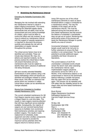 Wagon Maintenance - Moving from Scheduled to Condition Based Rollingstock BU CFS QR
Railway Asset Maintenance & Management 30 Aug 2004 Page 9 of 9
5 Stretching the Maintenance Interval
Extending the Reliability Examination (RE)
Period
Managing the risk involved with extending
the maintenance interval is critical in
today’s litigious environment. The events
following the Waterfall tragedy clearly
demonstrate that rail safety must not be
compromised and once having knowledge
of a defect, action must be taken to
control the effect and risk involved. As we
move to extend our maintenance interval
with the support of wayside equipment it
is important to document the process
carefully and evaluate the risk with all
stakeholders at regular intervals
throughout the process.
The critical service factors have to be
identified and controlled. These can
include days between RE, trips, km,
defects and reported incidents. As the
process evolves the critical failure modes
will present themselves and any
maintenance plan must be vigilant to
identify these well in advance of additional
risk being introduced.
QR have recently extended Reliability
Examinations in some systems using a risk
based methodology where all hazards are
identified and strategies initiated to control
these issues. Only after an extensive trial
period where any variations in safety
critical failure modes can be identified are
changes adopted.
Moving from Scheduled to Condition
initiated Maintenance (CIM).
The current scheduled maintenance for QR
Coal Wagons requires every wagon to visit
a Wagon Depot on a set time basis. This
results in many wagons receiving attention
that still have significant service potential
available. Consequently, the majority of
wagons are over serviced leaving fewer
resources to facilitate more economical
field maintenance activities and repairing
problem wagons. This results in early
replacement of wheelsets, brake
equipment and other ancillary components
which are required to provide the
maximum service potential when the
wagons returns to revenue service.
Using CIM requires one of the critical
maintenance elements to reach an alarm
threshold before a wagon is scheduled for
a maintenance activity. This way the
reliability of the wagon will set the
maintenance interval. This must be
balanced during the trial period with a
time based maintenance cap that ensures
the balance of scheduled v unscheduled
does not get out of control. Monitoring key
performance areas of this process will
assist the Maintenance Manager to quickly
identify any area of concern.
Incremental Scheduled / Unscheduled
targets would need to be met prior to
further extensions to ensure the fleet
condition is not compromised. This has the
potential to provide additional wagon
availability and fewer intrusions to
Operations.
The current balance of 25/75 for
unscheduled v scheduled events should
remain the bench mark when extending
the maintenance interval. Upon
implementation wagons should be
returned for service for CIM or at 12
Months. If the maintenance balance is not
compromised or returns to the benchmark
balance following a suitable trial period,
then the upper limit can be extended
again. This process can be repeated until
CIM safely sets the reliability period for the
wagon class and time based maintenance
is eliminated.
Bruce Brymer
Wagon Maintenance Coordinator
Rollingstock Business Unit
Coal and Freight Services Group
QR
PO Box 198
Rockhampton Qld 4700
Floor 2
320 Murray Street
Rockhampton 4700
Phone (07) 49320357 Ph
(07) 49320496 Fax
0417 794 722 Mb
 