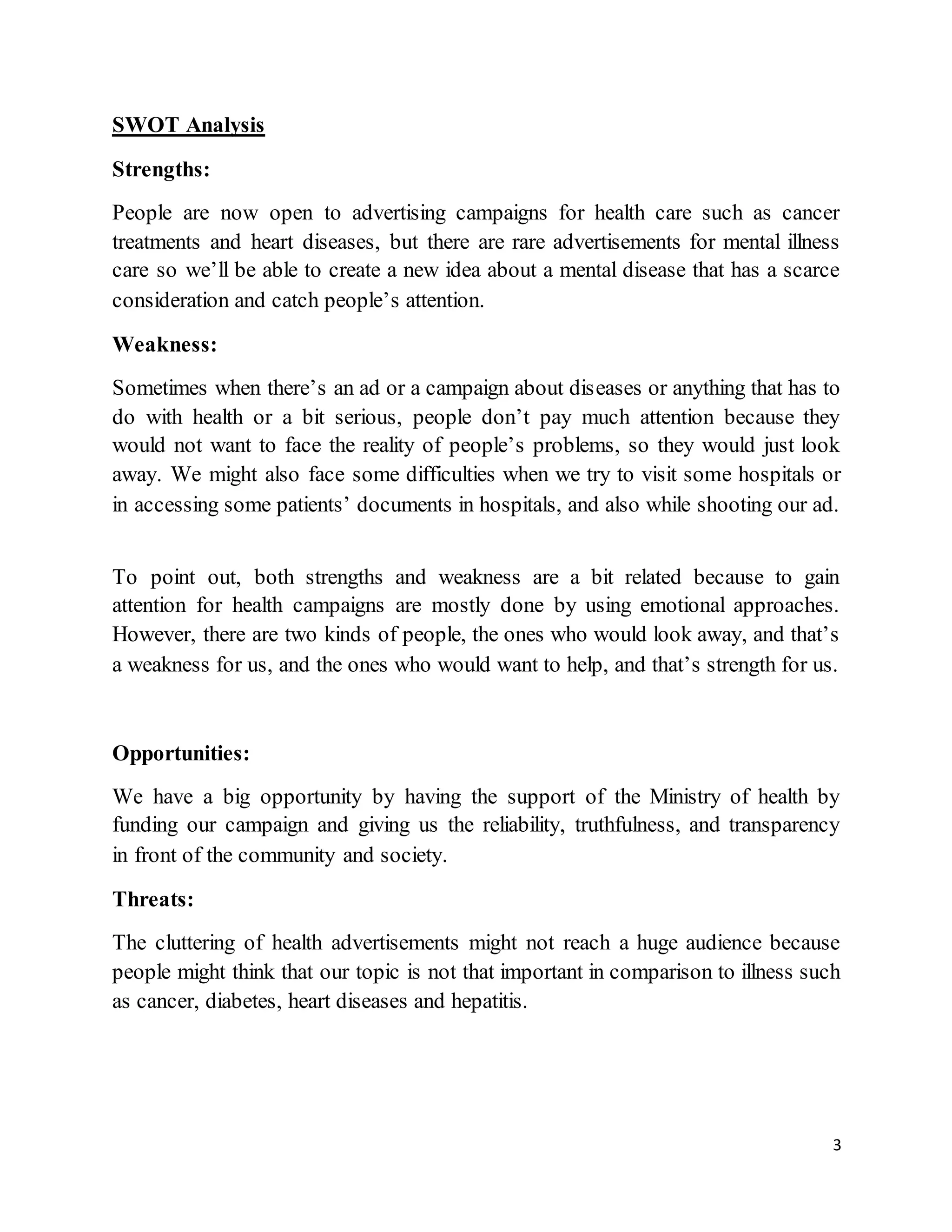 3
SWOT Analysis
Strengths:
People are now open to advertising campaigns for health care such as cancer
treatments and heart diseases, but there are rare advertisements for mental illness
care so we’ll be able to create a new idea about a mental disease that has a scarce
consideration and catch people’s attention.
Weakness:
Sometimes when there’s an ad or a campaign about diseases or anything that has to
do with health or a bit serious, people don’t pay much attention because they
would not want to face the reality of people’s problems, so they would just look
away. We might also face some difficulties when we try to visit some hospitals or
in accessing some patients’ documents in hospitals, and also while shooting our ad.
To point out, both strengths and weakness are a bit related because to gain
attention for health campaigns are mostly done by using emotional approaches.
However, there are two kinds of people, the ones who would look away, and that’s
a weakness for us, and the ones who would want to help, and that’s strength for us.
Opportunities:
We have a big opportunity by having the support of the Ministry of health by
funding our campaign and giving us the reliability, truthfulness, and transparency
in front of the community and society.
Threats:
The cluttering of health advertisements might not reach a huge audience because
people might think that our topic is not that important in comparison to illness such
as cancer, diabetes, heart diseases and hepatitis.
 