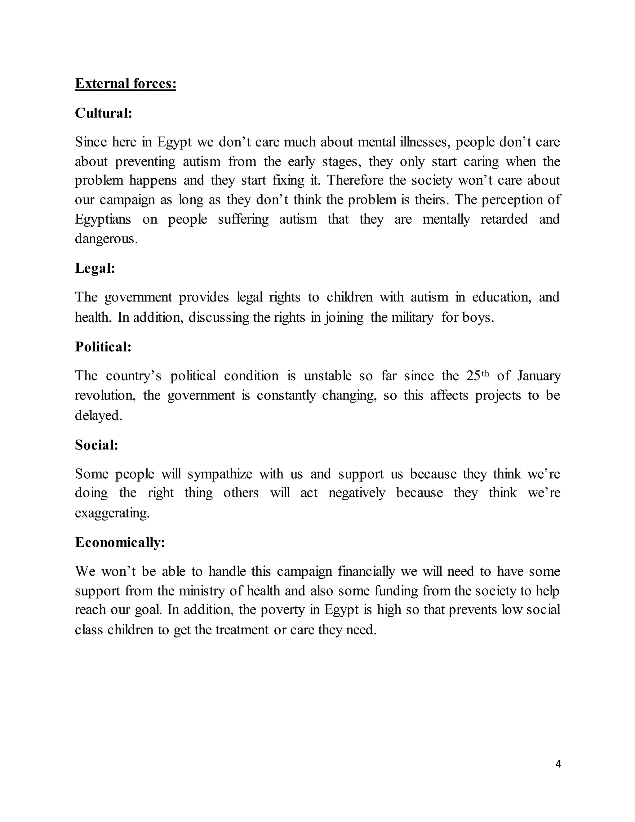 4
External forces:
Cultural:
Since here in Egypt we don’t care much about mental illnesses, people don’t care
about preventing autism from the early stages, they only start caring when the
problem happens and they start fixing it. Therefore the society won’t care about
our campaign as long as they don’t think the problem is theirs. The perception of
Egyptians on people suffering autism that they are mentally retarded and
dangerous.
Legal:
The government provides legal rights to children with autism in education, and
health. In addition, discussing the rights in joining the military for boys.
Political:
The country’s political condition is unstable so far since the 25th of January
revolution, the government is constantly changing, so this affects projects to be
delayed.
Social:
Some people will sympathize with us and support us because they think we’re
doing the right thing others will act negatively because they think we’re
exaggerating.
Economically:
We won’t be able to handle this campaign financially we will need to have some
support from the ministry of health and also some funding from the society to help
reach our goal. In addition, the poverty in Egypt is high so that prevents low social
class children to get the treatment or care they need.
 