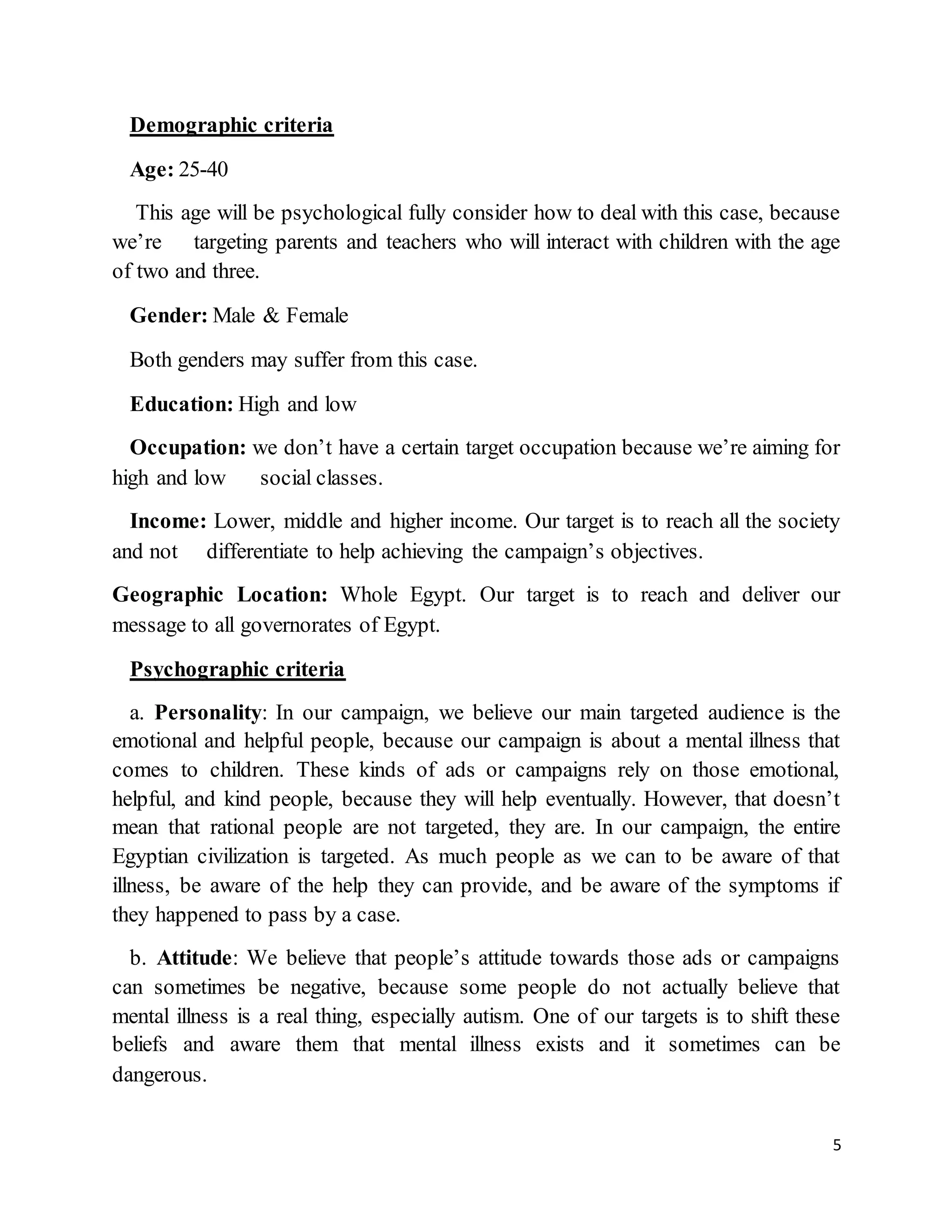5
Demographic criteria
Age: 25-40
This age will be psychological fully consider how to deal with this case, because
we’re targeting parents and teachers who will interact with children with the age
of two and three.
Gender: Male & Female
Both genders may suffer from this case.
Education: High and low
Occupation: we don’t have a certain target occupation because we’re aiming for
high and low social classes.
Income: Lower, middle and higher income. Our target is to reach all the society
and not differentiate to help achieving the campaign’s objectives.
Geographic Location: Whole Egypt. Our target is to reach and deliver our
message to all governorates of Egypt.
Psychographic criteria
a. Personality: In our campaign, we believe our main targeted audience is the
emotional and helpful people, because our campaign is about a mental illness that
comes to children. These kinds of ads or campaigns rely on those emotional,
helpful, and kind people, because they will help eventually. However, that doesn’t
mean that rational people are not targeted, they are. In our campaign, the entire
Egyptian civilization is targeted. As much people as we can to be aware of that
illness, be aware of the help they can provide, and be aware of the symptoms if
they happened to pass by a case.
b. Attitude: We believe that people’s attitude towards those ads or campaigns
can sometimes be negative, because some people do not actually believe that
mental illness is a real thing, especially autism. One of our targets is to shift these
beliefs and aware them that mental illness exists and it sometimes can be
dangerous.
 