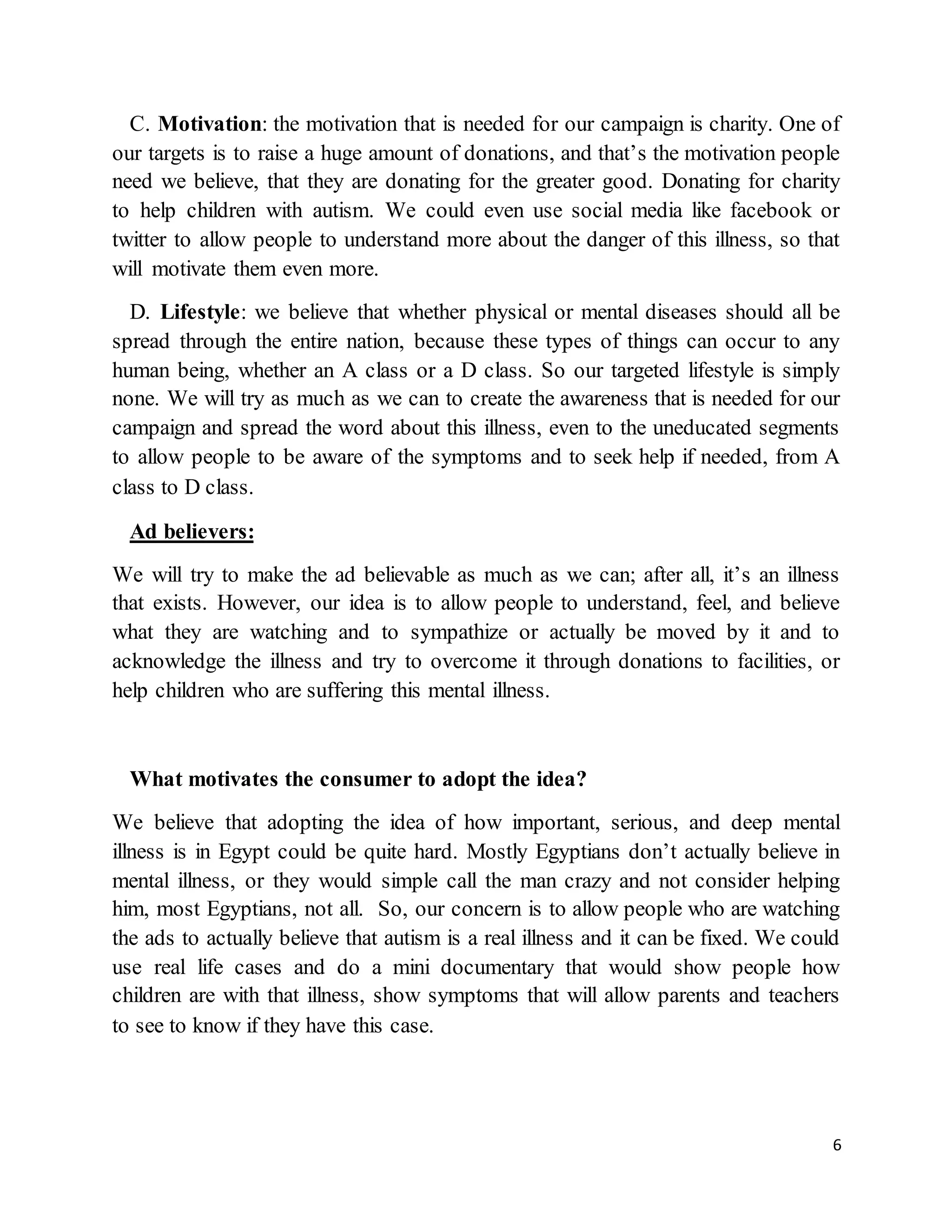 6
C. Motivation: the motivation that is needed for our campaign is charity. One of
our targets is to raise a huge amount of donations, and that’s the motivation people
need we believe, that they are donating for the greater good. Donating for charity
to help children with autism. We could even use social media like facebook or
twitter to allow people to understand more about the danger of this illness, so that
will motivate them even more.
D. Lifestyle: we believe that whether physical or mental diseases should all be
spread through the entire nation, because these types of things can occur to any
human being, whether an A class or a D class. So our targeted lifestyle is simply
none. We will try as much as we can to create the awareness that is needed for our
campaign and spread the word about this illness, even to the uneducated segments
to allow people to be aware of the symptoms and to seek help if needed, from A
class to D class.
Ad believers:
We will try to make the ad believable as much as we can; after all, it’s an illness
that exists. However, our idea is to allow people to understand, feel, and believe
what they are watching and to sympathize or actually be moved by it and to
acknowledge the illness and try to overcome it through donations to facilities, or
help children who are suffering this mental illness.
What motivates the consumer to adopt the idea?
We believe that adopting the idea of how important, serious, and deep mental
illness is in Egypt could be quite hard. Mostly Egyptians don’t actually believe in
mental illness, or they would simple call the man crazy and not consider helping
him, most Egyptians, not all. So, our concern is to allow people who are watching
the ads to actually believe that autism is a real illness and it can be fixed. We could
use real life cases and do a mini documentary that would show people how
children are with that illness, show symptoms that will allow parents and teachers
to see to know if they have this case.
 