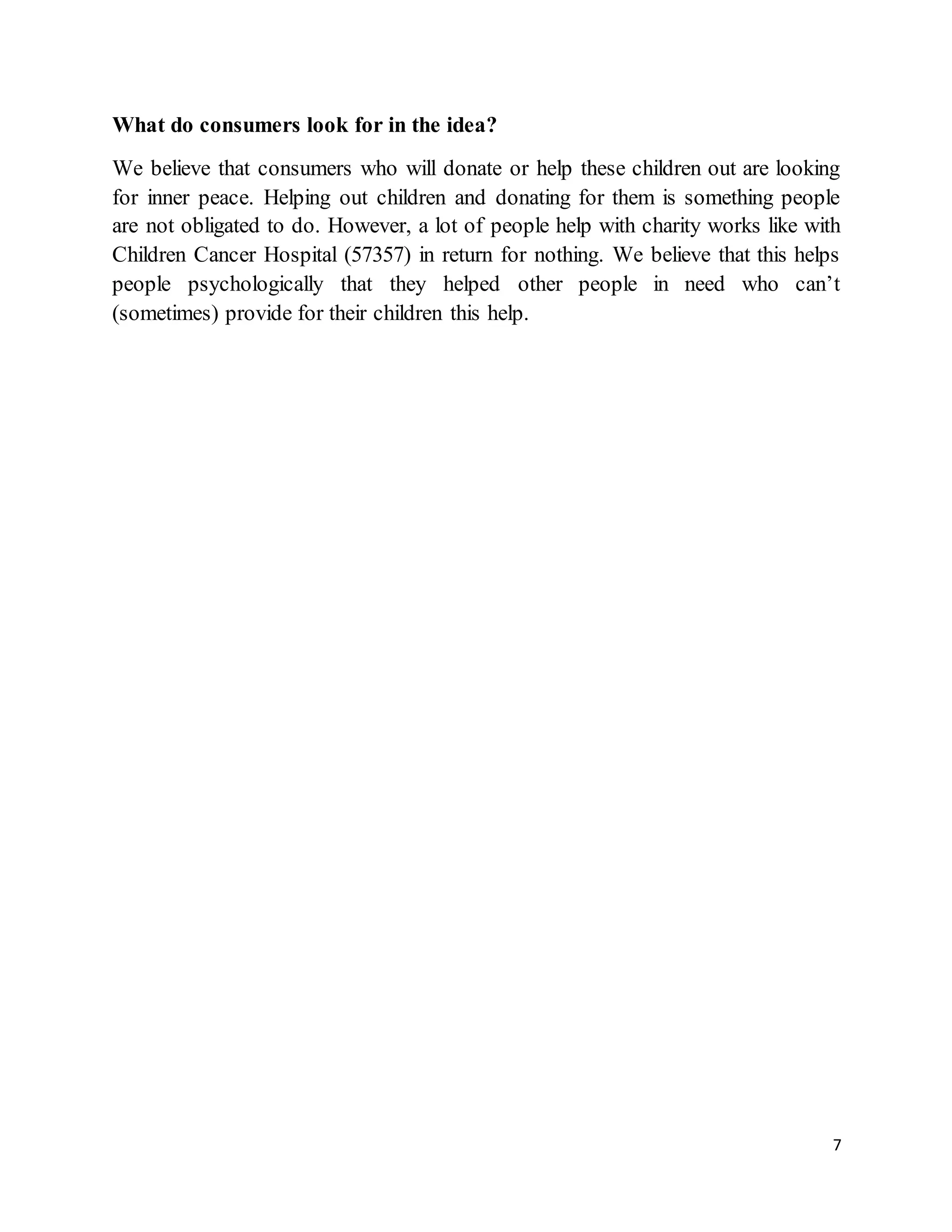 7
What do consumers look for in the idea?
We believe that consumers who will donate or help these children out are looking
for inner peace. Helping out children and donating for them is something people
are not obligated to do. However, a lot of people help with charity works like with
Children Cancer Hospital (57357) in return for nothing. We believe that this helps
people psychologically that they helped other people in need who can’t
(sometimes) provide for their children this help.
 