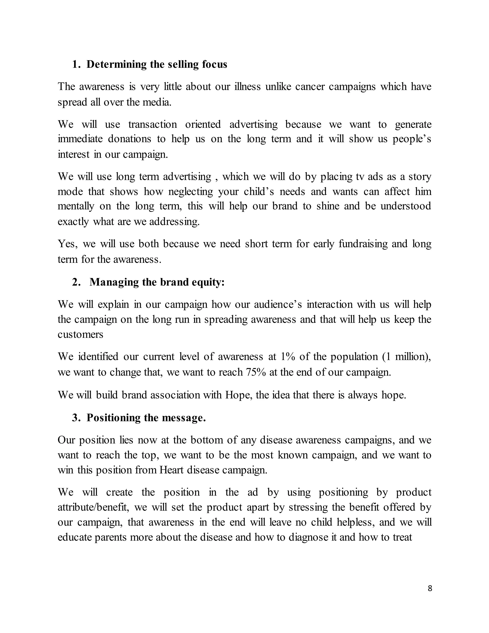 8
1. Determining the selling focus
The awareness is very little about our illness unlike cancer campaigns which have
spread all over the media.
We will use transaction oriented advertising because we want to generate
immediate donations to help us on the long term and it will show us people’s
interest in our campaign.
We will use long term advertising , which we will do by placing tv ads as a story
mode that shows how neglecting your child’s needs and wants can affect him
mentally on the long term, this will help our brand to shine and be understood
exactly what are we addressing.
Yes, we will use both because we need short term for early fundraising and long
term for the awareness.
2. Managing the brand equity:
We will explain in our campaign how our audience’s interaction with us will help
the campaign on the long run in spreading awareness and that will help us keep the
customers
We identified our current level of awareness at 1% of the population (1 million),
we want to change that, we want to reach 75% at the end of our campaign.
We will build brand association with Hope, the idea that there is always hope.
3. Positioning the message.
Our position lies now at the bottom of any disease awareness campaigns, and we
want to reach the top, we want to be the most known campaign, and we want to
win this position from Heart disease campaign.
We will create the position in the ad by using positioning by product
attribute/benefit, we will set the product apart by stressing the benefit offered by
our campaign, that awareness in the end will leave no child helpless, and we will
educate parents more about the disease and how to diagnose it and how to treat
 