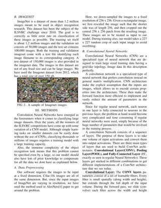 B. IMAGENET
ImageNet is a dataset of more than 1.2 million
images meant to be used in object recognition
research. This dataset has been the subject of the
ILSVRC challenge since 2010. The goal is to
correctly as little error rate on classiﬁcation of
these images as possible. The training set itself
is about 1.2 million images and the validation set
consists of 50,000 images and the test set contains
100,000 images. Both the training and validation
imageset come with a text ﬁle identifying each
image ﬁlename to its corresponding category. A
test dataset of 150,000 images is also provided in
the imagenet data. The images in this dataset are
not of any ﬁxed size and can be large images. We
have used the Imagenet dataset from 2012, which
has a total size of over 150 gb.
FIG 2:. A sample of Imagenet images
III. METHODS
Convolution Neural Networks have emerged as
the forerunners when it comes to classifying large
image datasets. Over the years, all the winners of
the ILSVRC competitions have come up with some
variation of a CNN model. Although simple learn-
ing tasks on smaller datasets can be easily done
without the use of CNNs, classifying thousands or
millions of images requires a training model with
a large training capacity.
Also, the immense complexity of the object
recognition task means that this problem cannot
be speciﬁed even by a large, so our model should
also have lots of prior knowledge to compensate
for all the data we dont have as explained below.
A. Data Preprocessing
Our software requires the images to be input
at a ﬁxed dimension. Cifar-10s images are all of
the same dimension. But, since the input images
of ImageNet are varying in resolution, we have
used the method used in AlexNets[1] paper to get
around the problem.
Here, we down-sampled the images to a ﬁxed
resolution of 256 x 256. Given a rectangular image,
we ﬁrst rescaled the image such that the shorter
side was of length 256, and then cropped out the
central 256 x 256 patch from the resulting image.
These images are to be treated as input to our
model. During training also, our model takes a 227
x 227 random crop of each input image to avoid
overﬁtting.
B. Convolutional Neural Networks
Convolutional Neural Networks (CNN) are a
specialized type of neural network that are de-
signed to train large sized training data having a
grid-like topology. Image data ﬁt this description
perfectly.
A convolution network is a specialized type of
neural network that prefers convolution instead on
general matrix multiplication. CNN architecture
make the explicit assumption that the inputs are
images, which allows us to encode certain prop-
erties into the architecture. These then make the
forward function more efﬁcient to implement and
vastly reduce the amount of parameters in the
network.
Since for regular neural network, each neuron
in one layer is fully connected to neurons in the
previous layer, the problem at hand would become
very complicated and time consuming if regular
neural networks were used, simply because of the
huge number of parameters that would be involved
in the training process.
A convolution Network consists of a sequence
of layers. The purpose of these layers is to take
one volume of input activations and convert them
into output activations. There are three main types
of layers that are used to build ConvNet archi-
tectures: Convolutional Layer(CONV), Pooling
Layer(POOL), and Fully-Connected Layer (FC,
exactly as seen in regular Neural Networks). These
layers get stacked in different combinations to get
different implementations of a ConvNet architec-
ture that we see today.
Convolutional Layer: The CONV layers pa-
rameters consist of a set of learnable ﬁlters. Every
ﬁlter is small spatially (along width and height),
but extends through the full depth of the input
volume. During the forward pass, we slide (con-
volve) each ﬁlter across the width and height
 