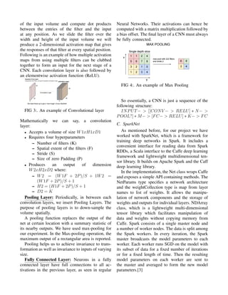of the input volume and compute dot products
between the entries of the ﬁlter and the input
at any position. As we slide the ﬁlter over the
width and height of the input volume we will
produce a 2-dimensional activation map that gives
the responses of that ﬁlter at every spatial position.
Following is an example of how multiple activation
maps from using multiple ﬁlters can be clubbed
together to form an input for the next stage of a
CNN. Each convolution layer is also followed by
an elementwise activation function (ReLU).
FIG 3:. An example of Convolutional layer
Mathematically we can say, a convolution
layer:
• Accepts a volume of size W1xH1xD1
• Requires four hyperparameters
– Number of ﬁlters (K)
– Spatial extent of the ﬁlters (F)
– Stride (S)
– Size of zero Padding (P)
• Produces an output of dimension
W2xH2xD2 where:
– W2 = (W1F + 2P)/S + 1W2 =
(W1F + 2P)/S + 1
– H2 = (H1F + 2P)/S + 1
– D2 = K
Pooling Layer: Periodically, in between each
convolution layers, we insert Pooling Layers. The
purpose of pooling layers is to down-sample the
volume spatially.
A pooling function replaces the output of the
net at certain location with a summary statistic of
its nearby outputs. We have used max-pooling for
our experiment. In the Max-pooling operation, the
maximum output of a rectangular area is reported.
Pooling helps us to achieve invariance to trans-
formation as well as invariance to inputs of varying
size.
Fully Connected Layer: Neurons in a fully
connected layer have full connections to all ac-
tivations in the previous layer, as seen in regular
Neural Networks. Their activations can hence be
computed with a matrix multiplication followed by
a bias offset. The ﬁnal layer of a CNN must always
be fully connected.
FIG 4:. An example of Max Pooling
So essentially, a CNN is just a sequence of the
following structure:
INPUT− > [[CONV − > RELU] ∗ N− >
POOL?] ∗ M− > [FC− > RELU] ∗ K− > FC
C. SparkNet
As mentioned before, for our project we have
worked with SparkNet, which is a framework for
training deep networks in Spark. It includes a
convenient interface for reading data from Spark
RDDs, a Scala interface to the Caffe deep learning
framework and lightweight multidimensional ten-
sor library. It builds on Apache Spark and the Caff
deep learning library.
In the implementation, the Net class wraps Caffe
and exposes a simple API containing methods. The
NetParams type speciﬁes a network architecture
and the weightCollection type is map from layer
names to list of weights. It allows the manipu-
lation of network components and the storage of
weights and outputs for individual layers. NDArray
class, which is a lightweight multi-dimensional
tensor library which facilitates manipulation of
data and weights without copying memory from
Caffe. Spark consists of a single master node and
a number of worker nodes. The data is split among
the Spark workers. In every iteration, the Spark
master broadcasts the model parameters to each
worker. Each worker runs SGD on the model with
its subset of data for a ﬁxed number of iterations
or for a ﬁxed length of time. Then the resulting
model parameters on each worker are sent to
the master and averaged to form the new model
parameters.[3]
 