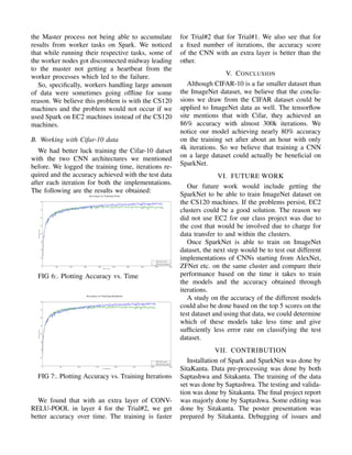 the Master process not being able to accumulate
results from worker tasks on Spark. We noticed
that while running their respective tasks, some of
the worker nodes got disconnected midway leading
to the master not getting a heartbeat from the
worker processes which led to the failure.
So, speciﬁcally, workers handling large amount
of data were sometimes going ofﬂine for some
reason. We believe this problem is with the CS120
machines and the problem would not occur if we
used Spark on EC2 machines instead of the CS120
machines.
B. Working with Cifar-10 data
We had better luck training the Cifar-10 datset
with the two CNN architectures we mentioned
before. We logged the training time, iterations re-
quired and the accuracy achieved with the test data
after each iteration for both the implementations.
The following are the results we obtained:
FIG 6:. Plotting Accuracy vs. Time
FIG 7:. Plotting Accuracy vs. Training Iterations
We found that with an extra layer of CONV-
RELU-POOL in layer 4 for the Trial#2, we get
better accuracy over time. The training is faster
for Trial#2 that for Trial#1. We also see that for
a ﬁxed number of iterations, the accuracy score
of the CNN with an extra layer is better than the
other.
V. CONCLUSION
Although CIFAR-10 is a far smaller dataset than
the ImageNet dataset, we believe that the conclu-
sions we draw from the CIFAR dataset could be
applied to ImageNet data as well. The tensorﬂow
site mentions that with Cifar, they achieved an
86% accuracy with almost 300k iterations. We
notice our model achieving nearly 80% accuracy
on the training set after about an hour with only
4k iterations. So we believe that training a CNN
on a large dataset could actually be beneﬁcial on
SparkNet.
VI. FUTURE WORK
Our future work would include getting the
SparkNet to be able to train ImageNet dataset on
the CS120 machines. If the problems persist, EC2
clusters could be a good solution. The reason we
did not use EC2 for our class project was due to
the cost that would be involved due to charge for
data transfer to and within the clusters.
Once SparkNet is able to train on ImageNet
dataset, the next step would be to test out different
implementations of CNNs starting from AlexNet,
ZFNet etc. on the same cluster and compare their
performance based on the time it takes to train
the models and the accuracy obtained through
iterations.
A study on the accuracy of the different models
could also be done based on the top 5 scores on the
test dataset and using that data, we could determine
which of these models take less time and give
sufﬁciently less error rate on classifying the test
dataset.
VII. CONTRIBUTION
Installation of Spark and SparkNet was done by
SitaKanta. Data pre-processing was done by both
Saptashwa and Sitakanta. The training of the data
set was done by Saptashwa. The testing and valida-
tion was done by Sitakanta. The ﬁnal project report
was majorly done by Saptashwa. Some editing was
done by Sitakanta. The poster presentation was
prepared by Sitakanta. Debugging of issues and
 