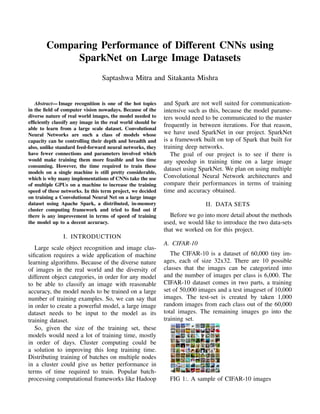 Comparing Performance of Different CNNs using
SparkNet on Large Image Datasets
Saptashwa Mitra and Sitakanta Mishra
Abstract— Image recognition is one of the hot topics
in the ﬁeld of computer vision nowadays. Because of the
diverse nature of real world images, the model needed to
efﬁciently classify any image in the real world should be
able to learn from a large scale dataset. Convolutional
Neural Networks are such a class of models whose
capacity can be controlling their depth and breadth and
also, unlike standard feed-forward neural networks, they
have fewer connections and parameters involved which
would make training them more feasible and less time
consuming. However, the time required to train these
models on a single machine is still pretty considerable,
which is why many implementations of CNNs take the use
of multiple GPUs on a machine to increase the training
speed of these networks. In this term project, we decided
on training a Convolutional Neural Net on a large image
dataset using Apache Spark, a distributed, in-memory
cluster computing framework and tried to ﬁnd out if
there is any improvement in terms of speed of training
the model up to a decent accuracy.
I. INTRODUCTION
Large scale object recognition and image clas-
siﬁcation requires a wide application of machine
learning algorithms. Because of the diverse nature
of images in the real world and the diversity of
different object categories, in order for any model
to be able to classify an image with reasonable
accuracy, the model needs to be trained on a large
number of training examples. So, we can say that
in order to create a powerful model, a large image
dataset needs to be input to the model as its
training dataset.
So, given the size of the training set, these
models would need a lot of training time, mostly
in order of days. Cluster computing could be
a solution to improving this long training time.
Distributing training of batches on multiple nodes
in a cluster could give us better performance in
terms of time required to train. Popular batch-
processing computational frameworks like Hadoop
and Spark are not well suited for communication-
intensive such as this, because the model parame-
ters would need to be communicated to the master
frequently in between iterations. For that reason,
we have used SparkNet in our project. SparkNet
is a framework built on top of Spark that built for
training deep networks.
The goal of our project is to see if there is
any speedup in training time on a large image
dataset using SparkNet. We plan on using multiple
Convolutional Neural Network architectures and
compare their performances in terms of training
time and accuracy obtained.
II. DATA SETS
Before we go into more detail about the methods
used, we would like to introduce the two data-sets
that we worked on for this project.
A. CIFAR-10
The CIFAR-10 is a dataset of 60,000 tiny im-
ages, each of size 32x32. There are 10 possible
classes that the images can be categorized into
and the number of images per class is 6,000. The
CIFAR-10 dataset comes in two parts, a training
set of 50,000 images and a test imageset of 10,000
images. The test-set is created by taken 1,000
random images from each class out of the 60,000
total images. The remaining images go into the
training set.
FIG 1:. A sample of CIFAR-10 images
 