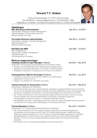 Vincent T.Y. Vinken
Petrus Driessenstraat 14 Ÿ 9714 CB Groningen
06-18496323 Ÿ vtyvinken@gmail.com Ÿ 23 November 1989
Rijbewijs B Ÿ LinkedIn: nl.linkedin.com/pub/vincent-t-y-vinken/27/9ab/a89/
Opleidingen
MSc M Business Administration Sep 2013 – Jul 2014
Specialisatie: Strategic Innovation Management
Cijfergemiddelde 7,0 (Afstudeerscriptie 8,0)
Rijksuniversiteit Groningen
Pre-master Business Administration Sep 2012 – Jul 2013
Specialisatie: Strategic Innovation Management
Cijfergemiddelde 7,2
Rijksuniversiteit Groningen
Bedrijfskunde MER Sep 2007 – Jul 2012
Minor: Bedrijfskunde
Specialisatie: Juridisch Management
Cijfergemiddelde 7,2
Hanzehogeschool Groningen
Werk en stage-ervaringen
Vrijwillig Assistent Project Manager (Fulltime) Okt 2014 – Dec 2014
Organisatie: Stichting Raja Ampat Research & Conservation Centre
• Schrijven van het Beleidsplan 2015 (Nederlands en Engels versie);
• Opstellen inventarislijst onderdelen voor de Bell 47G-B3 helikopters;
• Webteksten analyseren en herschrijven en de lay-out vernieuwen.
Verkoopadviseur MyCom Groningen (Parttime) Mei 2011 – Jun 2014
• Verkopen en adviseren van hardware, software en verzekeringen;
• Afgestemde customer service;
• Inkopen van goederen en verwerken van orders.
Trainee Financiën en Accountant (Fulltime) Dec 2011 – Mei 2012
Organisatie: Appletree Ltd. Mauritius
• Als Projectmanager heb ik een investeringsplan opgesteld en geïmplementeerd voor de inrichting
van een nieuwe operationele kantoorruimte. Mijn verantwoordelijkheden waren contact leggen met
aannemers, budgetteren en bewaken, verantwoording afleggen aan de directie en monitoren;
• Als Trainee Financiën heb ik een productanalyse uitgevoerd bij de technisch customer services,
om een strategie met concrete aanbevelingen te formuleren, waarmee de gewenste
verkooptargets, volumes en omzet in 12 maanden tijd gehaald worden;
• Als Marketeer heb ik een marketingplan geschreven voor een dienst die digitale televisie aanbiedt,
met als doel om in drie jaar een verdubbeling van abonnees te bereiken.
Trainee Marketeer (Fulltime) Nov 2010 – Feb 2011
Organisatie: P.T. Papua Diving Resorts (Papua, Indonesië)
• Als Trainee Marketeer heb ik een business analyse uitgevoerd om de bezettingsgraad te
optimaliseren en te verhogen van 50% naar 75% binnen twaalf maanden, waarbij de directe
boekingen moesten toenemen met 15%. Ik heb een implementatieplan opgesteld en voorstellen
geïmplementeerd. Ik heb de tekst van de website herschreven en de format aantrekkelijker
gemaakt. Ik heb een nieuwe managementstructuur geformuleerd en functieomschrijvingen
opgesteld;
• Als Gastheer was ik de eerste aanspreekbare van de klantenservice.
 