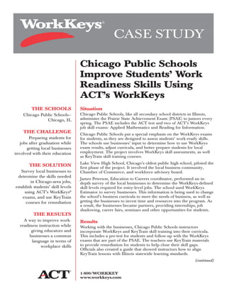 THE SCHOOLS
Chicago Public Schools—
Chicago, IL
THE CHALLENGE
Preparing students for
jobs after graduation while
getting local businesses
involved with their education
THE SOLUTION
Survey local businesses to
determine the skills needed
in Chicago-area jobs,
establish students’ skill levels
using ACT’s WorkKeys®
exams, and use KeyTrain
courses for remediation
THE RESULTS
A way to improve work-
readiness instruction while
giving educators and
businesses a common
language in terms of
workplace skills
Situation
Chicago Public Schools, like all secondary school districts in Illinois,
administer the Prairie State Achievement Exam (PSAE) to juniors every
spring. The PSAE includes the ACT test and two of ACT’s WorkKeys
job skill exams: Applied Mathematics and Reading for Information.
Chicago Public Schools put a special emphasis on the WorkKeys exams
for students, as they are designed to assess students’ work-ready skills.
The schools use businesses’ input to determine how to use WorkKeys
exam results, adjust curricula, and better prepare students for local
employment. The project involves WorkKeys skill assessments, as well
as KeyTrain skill training courses.
Lake View High School, Chicago’s oldest public high school, piloted the
first phase of the project. It involved the local business community,
Chamber of Commerce, and workforce advisory board.
James Peterson, Education to Careers coordinator, performed an in-
depth survey of the local businesses to determine the WorkKeys-defined
skill levels required for entry-level jobs. The school used WorkKeys
Estimator to survey businesses. This information is being used to change
the school’s business curricula to meet the needs of business, as well as
getting the businesses to invest time and resources into the program. As
a result, the businesses became partners, providing internships, job
shadowing, career fairs, seminars and other opportunities for students.
Results
Working with the businesses, Chicago Public Schools instructors
incorporate WorkKeys and KeyTrain skill training into their curricula.
This includes a pre-test for students and follow-up with the WorkKeys
exams that are part of the PSAE. The teachers use KeyTrain materials
to provide remediation for students to help close their skill gaps.
Officials also created a guide that showed instructors how to align
KeyTrain lessons with Illinois statewide learning standards.
(continued)
CASE STUDY
Chicago Public Schools
Improve Students’ Work
Readiness Skills Using
ACT’s WorkKeys
1-800/WORKKEY
www.workkeys.com
 