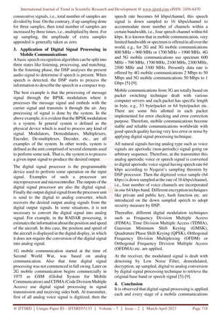 International Journal of Trend in Scientific Research and Development @ www.ijtsrd.com eISSN: 2456-6470
@ IJTSRD | Unique Paper ID – IJTSRD55133 | Volume – 7 | Issue – 2 | March-April 2023 Page 718
consecutive signals, i.e., total number of samples are
divided by four. On the contrary, if up sampling done
for three samples, then total number of samples are
increased by three times, i.e., multiplied by three. For
up sampling, the amplitude of extra samples
appended is generally taken as zero.
3. Application of Digital Signal Processing in
Mobile Communications
A basic speech recognition algorithm can be split into
three states like listening, processing, and matching.
In the listening phase, the DSP analyses the present
audio signal to determine if speech is present. When
speech is detected, the DSP starts to process the
information to describe the speech in a compact way.
The best example is that the processing of message
signal through the BPSK modulation where it
processes the message signal and embeds with the
carrier signal and transmits it through the air. Any
processing of signal is done by the system. In the
above example, it is evident that the BPSKmodulation
is a system. In general system is defined as the
physical device which is used to process any kind of
signal. Modulators, Demodulators, Multiplexers,
Encoder, De-multiplexer, Decoder, etc., are all
examples of the system. In other words, system is
defined as the unit comprised of several elements used
to perform some task. That is, the system is to process
a given input signal to produce the desired output.
The digital signal processor is the programmable
device used to perform some operation on the input
signal. Examples of such a processor are
microprocessor and microcontroller. Theoutputs of the
digital signal processor are also the digital signal.
Finally the output digital signal from theprocessorunit
is send to the digital to analog converter, which
recovers the desired output analog signals from the
digital output signals. In some situations, it is not
necessary to convert the digital signal into analog
signal. For example, in the RADAR processing, it
estimates the information about the position and speed
of the aircraft. In this case, the position and speed of
the aircraft is displayed in the digital display, in which
it does not require the conversion of the digital signal
into analog signal.
1G mobile communication started at the time of
Second World War, was based on analog
communication. Also that time digital signal
processing was not commenced in full swing. Later on
2G mobile communication begins commercially in
1975 as GSM (Global System for Mobile
Communication) and CDMA (CodeDivision Multiple
Access) use digital signal processing in signal
transmission and receiving sides both. At transmitter,
first of all analog voice signal is digitized, then the
speech rate becomes 64 kbps/channel, this speech
signal is down sampled to 16 kbps/channel to
accommodate more number of channels within a
certain bandwidth, i.e., four speech channel within 64
kbps. It is known that in mobile communication, very
limited bandwidth or spectrum is offered in all overthe
world, e.g., for 2G and 3G mobile communications
800 MHz – 900 MHz or 1700 MHz – 1900 MHz. 4G
and 5G mobile communications use spectrum 600
MHz – 700 MHz, 1700 MHz, 2100 MHz, 2300 MHz,
2500 MHz and 3300 MHz. Presently data rate is
offered by 4G mobile communications 2 Mbps to 50
Mbps and 5G mobile communications 50 Mbps to 1
Gbps [5]-[9].
Mobile communications from 3G are totally based on
packet switching technique dealt with various
computer servers and each packet has specific length
in byte, e.g., 53 byte/packet or 64 byte/packet etc.
There are some bits allotted in each packet
implemented for error checking and error correction
purpose. Therefore, mobile communications become
stable and reliable communications worldwide with
good speech quality having very less error or noise by
applying digital signal processing technique.
All natural signals having analog type such as voice
signals are aperiodic (non-periodic) signal going on
arbitrary sequence. Therefore, at the transmitter this
analog aperiodic voice or speech signal is converted
to digital aperiodic voice signal having speech rate 64
kbps according to Nyquist’s sampling theorem by
DSP processor. Then the digitized voice sample (64
kbps) is down sampled at the rate of 16 kbps/channel,
i.e., four number of voice channels are incorporated
in one 64 kbps band. Different encryption techniques
like private and public key, hash function etc. are
introduced on the down sampled speech to adopt
security measure by DSP.
Thereafter, different digital modulation techniques
such as Frequency Division Multiple Access
(FDMA), Time Division Multiple Access (TDMA),
Gaussian Minimum Shift Keying (GMSK),
Quadrature Phase Shift Keying (QPSK), Orthogonal
Frequency Division Multiplexing (OFDM) or
Orthogonal Frequency Division Multiple Access
(OFDMA) etc. are applied.
At the receiver, the modulated signal is dealt with
denoising by Low Noise Filter, demodulated,
decryption, up sampled, digital to analog conversion
by digital signal processing technique to retrieve the
original base band or speech signal [5]-[9].
4. Conclusion
It is observed that digital signal processing is applied
each and every stage of a mobile communications
 