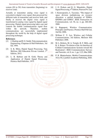 International Journal of Trend in Scientific Research and Development @ www.ijtsrd.com eISSN: 2456-6470
@ IJTSRD | Unique Paper ID – IJTSRD55133 | Volume – 7 | Issue – 2 | March-April 2023 Page 719
system (2G to 5G) from transmitter (beginning) to
receiver (end).
Actually at transmitter analog voice signal is
converted to digital voice signal, then processed for
different tasks at transmitter and receiver both, and
finally at receiver the digital voice signal is
transformed to analog voice signal by digital signal
processing. Digital signal processing takes care and
controls the mobile communications signal flow
within the network. Therefore, mobile
communications are successfully implemented
throughout the world by the help of digital signal
processing technique.
References
[1] J. Dunlop and D. G. Smith, Telecommunication
Engineering, Chapman & Hall Publishers, 3rd
Ed, 1994.
[2] S. K. Mitra, Digital Signal Processing, Tata
McGraw Hill Education Private Limited, 3rd
Edition, 2012.
[3] L. R. Rabiner and B. Gold, Theory and
Application of Digital Signal Processing,
Prentice Hall Publisher, 1975.
[4] J. G. Prokais and D. G. Manalokis, Digital
Signal Processing, 4th
Edition, Pearson Pvt. Ltd.
[5] I. Koutsopoulos, L. Tassiulas, “The impact of
space division multiplexing on resource
allocation: a unified treatment of TDMA,
OFDMA and CDMA”, IEEE Transaction on
Communication, vol. 56, no. 2, pp. 260-269,
2008.
[6] S. Rappaport, Wireless Communication:
Principles and Practice, Prentice Hall Pub Ltd,
2nd Ed, 2006.
[7] William C. Y. Lee, Wireless and Cellular
Communications, 3rd Edition, McGraw Hill
Publishers 2008.
[8] M. L. Roberts, M. A. Temple, R. F. Mills, and
R. A. Raines “Evolution of the Air Interface of
Cellular Communications Systems toward 4G
Realization”, IEEE Communications Surveys
and Tutorials, vol. 8, no. 1, pp. 2-23, Mar 2006.
[9] P. K. Bhattacharjee, Mobile Communications
1G to 5G, Lambert Academic Publishing, 2020.
 