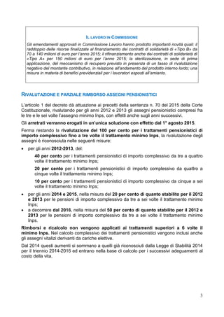 3
IL LAVORO IN COMMISSIONE
Gli emendamenti approvati in Commissione Lavoro hanno prodotto importanti novità quali: il
raddoppio delle risorse finalizzate al finanziamento dei contratti di solidarietà di «Tipo B» da
70 a 140 milioni di euro per l’anno 2015; il rifinanziamento anche dei contratti di solidarietà di
«Tipo A» per 150 milioni di euro per l’anno 2015; la sterilizzazione, in sede di prima
applicazione, del meccanismo di recupero previsto in presenza di un tasso di rivalutazione
negativo del montante contributivo, in relazione all'andamento del prodotto interno lordo; una
misura in materia di benefici previdenziali per i lavoratori esposti all’amianto.
RIVALUTAZIONE E PARZIALE RIMBORSO ASSEGNI PENSIONISTICI
L’articolo 1 del decreto dà attuazione ai precetti della sentenza n. 70 del 2015 della Corte
Costituzionale, rivalutando per gli anni 2012 e 2013 gli assegni pensionistici compresi fra
le tre e le sei volte l’assegno minimo Inps, con effetti anche sugli anni successivi.
Gli arretrati verranno erogati in un’unica soluzione con effetto dal 1° agosto 2015.
Ferma restando la rivalutazione del 100 per cento per i trattamenti pensionistici di
importo complessivo fino a tre volte il trattamento minimo Inps, la rivalutazione degli
assegni è riconosciuta nelle seguenti misure:
• per gli anni 2012-2013, del:
40 per cento per i trattamenti pensionistici di importo complessivo da tre a quattro
volte il trattamento minimo Inps;
20 per cento per i trattamenti pensionistici di importo complessivo da quattro a
cinque volte il trattamento minimo Inps;
10 per cento per i trattamenti pensionistici di importo complessivo da cinque a sei
volte il trattamento minimo Inps;
• per gli anni 2014 e 2015, nella misura del 20 per cento di quanto stabilito per il 2012
e 2013 per le pensioni di importo complessivo da tre a sei volte il trattamento minimo
Inps;
• a decorrere dal 2016, nella misura del 50 per cento di quanto stabilito per il 2012 e
2013 per le pensioni di importo complessivo da tre a sei volte il trattamento minimo
Inps.
Rimborsi e ricalcolo non vengono applicati ai trattamenti superiori a 6 volte il
minimo Inps. Nel calcolo complessivo dei trattamenti pensionistici vengono inclusi anche
gli assegni vitalizi derivanti da cariche elettive.
Dal 2014 questi aumenti si sommano a quelli già riconosciuti dalla Legge di Stabilità 2014
per il triennio 2014-2016 ed entrano nella base di calcolo per i successivi adeguamenti al
costo della vita.
 