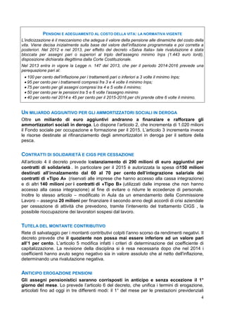 4
PENSIONI E ADEGUAMENTO AL COSTO DELLA VITA: LA NORMATIVA VIGENTE
L’indicizzazione è il meccanismo che adegua il valore della pensione alle dinamiche del costo della
vita. Viene decisa inizialmente sulla base del valore dell’inflazione programmata e poi corretta a
posteriori. Nel 2012 e nel 2013, per effetto del decreto «Salva Italia» tale rivalutazione è stata
bloccata per assegni pari o superiori al triplo dell’assegno minimo Inps (1.443 euro lordi),
disposizione dichiarata illegittima dalla Corte Costituzionale.
Nel 2013 entra in vigore la Legge n. 147 del 2013, che per il periodo 2014-2016 prevede una
perequazione pari al:
• 100 per cento dell’inflazione per i trattamenti pari o inferiori a 3 volte il minimo Inps;
• 95 per cento per i trattamenti compresi fra 3 e 4 volte il minimo Inps;
• 75 per cento per gli assegni compresi tra 4 e 5 volte il minimo;
• 50 per cento per le pensioni tra 5 e 6 volte l’assegno minimo
• 40 per cento nel 2014 e 45 per cento per il 2015-2016 per chi prende oltre 6 volte il minimo.
UN MILIARDO AGGIUNTIVO PER GLI AMMORTIZZATORI SOCIALI IN DEROGA
Oltre un miliardo di euro aggiuntivi andranno a finanziare e rafforzare gli
ammortizzatori sociali in deroga. Lo dispone l’articolo 2, che incrementa di 1.020 milioni
il Fondo sociale per occupazione e formazione per il 2015. L’articolo 3 incrementa invece
le risorse destinate al rifinanziamento degli ammortizzatori in deroga per il settore della
pesca.
CONTRATTI DI SOLIDARIETÀ E CIGS PER CESSAZIONE
All’articolo 4 il decreto prevede lostanziamento di 290 milioni di euro aggiuntivi per
contratti di solidarietà . In particolare per il 2015 è autorizzata la spesa di150 milioni
destinati all’innalzamento dal 60 al 70 per cento dell’integrazione salariale dei
contratti di «Tipo A» (riservati alle imprese che hanno accesso alla cassa integrazione)
e di altri 140 milioni per i contratti di «Tipo B» (utilizzati dalle imprese che non hanno
accesso alla cassa integrazione) al fine di evitare o ridurre le eccedenze di personale.
Inoltre lo stesso articolo – modificato in Aula da un emendamento della Commissione
Lavoro – assegna 20 milioni per finanziare il secondo anno degli accordi di crisi aziendale
per cessazione di attività che prevedono, tramite l’intervento del trattamento CIGS , la
possibile rioccupazione dei lavoratori sospesi dal lavoro.
TUTELA DEL MONTANTE CONTRIBUTIVO
Rete di salvataggio per i montanti contributivi colpiti l’anno scorso da rendimenti negativi. Il
decreto prevede che il quoziente non possa mai essere inferiore ad un valore pari
all’1 per cento. L’articolo 5 modifica infatti i criteri di determinazione del coefficiente di
capitalizzazione. La revisione della disciplina si è resa necessaria dopo che nel 2014 i
coefficienti hanno avuto segno negativo sia in valore assoluto che al netto dell'inflazione,
determinando una rivalutazione negativa.
ANTICIPO EROGAZIONE PENSIONI
Gli assegni pensionistici saranno corrisposti in anticipo e senza eccezione il 1°
giorno del mese. Lo prevede l’articolo 6 del decreto, che unifica i termini di erogazione,
articolati fino ad oggi in tre differenti modi: il 1° del mese per le prestazioni previdenziali
 