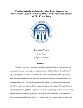 What Impacts the Variation in Crime Rates Across Major
Metropolitan Cities in the United States: An Econometric Analysis
of City Crime Rates
Benjamin Yarow
Senior Thesis
Longwood University
ABSTRACT:
This study empirically examines certain factors such as ethnicity, income, gender, and
age impact crime rates across major metropolitan cities in the United States. By analyzing 251
city level data points across the United States, this study is able to portray what significantly
impacts crime rate variations from city to city. Crimes have become a national headline in the
media and affects every city in different ways. Using ordinary least squares (OLS), this study
will help to explore and understand what impacts crime rates across cities. This paper finds that
population percentage aged 25 to 34, population density and percentage of those divorced have a
positive impact on crime rates. In addition, the study finds that the number of vacant housing
units, median household income, and if a city is democratic has a negative effect on crime rates.
 