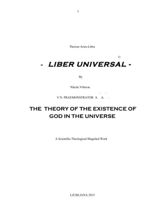 Therion Aries-Libra
©
- LIBER UNIVERSAL -
By
Nikola Vrbavac
. .
V.N. PRAEMONSTRATOR A. .A. .
THE THEORY OF THE EXISTENCE OF
GOD IN THE UNIVERSE
A Scientific-Theological-Magickal Work
LJUBLJANA 2015
1
 