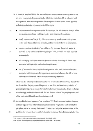10
26. A potential benefit of PFI is that it transfers risks, or uncertainty, to the private sector,
or, more precisely, it allocates particular risks to the party best able to influence and
manage them. The Treasury gives the following risks that the public sector typically
seeks to transfer to the private sector in PFI projects:
• cost overrun risk during construction. For example, the private sector is expected to5
cover extra costs should buildings require more extensive foundations.
• timely completion of the facility. No payments are generally made to the private
sector until the asset becomes available, and the contracted service commences.
• meeting required standards of asset delivery. For instance, the private sector is
expected to pay for the cost of redesigning the asset, should it not meet required10
service needs.
• the underlying costs to the operator of service delivery, including the future costs
associated with operating and maintaining the asset.
• risk of industrial action or physical damage to the asset, and certain market risks
associated with the project. For example, in some road schemes, the risk of wear15
and tear associated with actual traffic volume using the road.27
There are also other types of risk which have to be allocated: Demand risk, the risk that
the demand for the property will be greater or less than predicted; the possibility of
generating third party revenues; the risk of obsolescence, including the effects of changes
in technology; and residual value risk, the risk that the value of the property at the end20
of the contract will be different from that expected.
27. As stated in Treasury guidance, “the benefits of PFI flow from ensuring that the many
different types of risks inherent in a major investment programme are borne by the
party best placed to manage those risks”.28
Some risks might be better retained by the
public sector because they would be better able to manage them. For example, the risk25
27
HM Treasury, PFI: Strengthening long term partnerships, March 2006, p38-39
28
HM Treasury, PFI: Strengthening long term partnerships, March 2006, p 38, para3.38
 