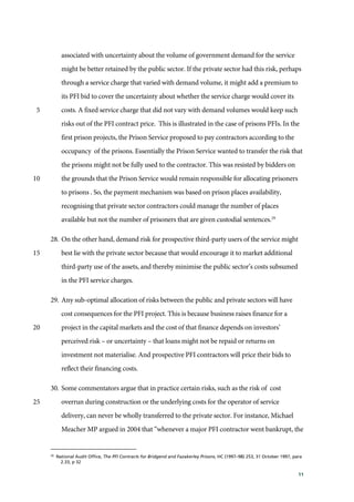 11
associated with uncertainty about the volume of government demand for the service
might be better retained by the public sector. If the private sector had this risk, perhaps
through a service charge that varied with demand volume, it might add a premium to
its PFI bid to cover the uncertainty about whether the service charge would cover its
costs. A fixed service charge that did not vary with demand volumes would keep such5
risks out of the PFI contract price. This is illustrated in the case of prisons PFIs. In the
first prison projects, the Prison Service proposed to pay contractors according to the
occupancy of the prisons. Essentially the Prison Service wanted to transfer the risk that
the prisons might not be fully used to the contractor. This was resisted by bidders on
the grounds that the Prison Service would remain responsible for allocating prisoners10
to prisons . So, the payment mechanism was based on prison places availability,
recognising that private sector contractors could manage the number of places
available but not the number of prisoners that are given custodial sentences.29
28. On the other hand, demand risk for prospective third-party users of the service might
best lie with the private sector because that would encourage it to market additional15
third-party use of the assets, and thereby minimise the public sector’s costs subsumed
in the PFI service charges.
29. Any sub-optimal allocation of risks between the public and private sectors will have
cost consequences for the PFI project. This is because business raises finance for a
project in the capital markets and the cost of that finance depends on investors’20
perceived risk – or uncertainty – that loans might not be repaid or returns on
investment not materialise. And prospective PFI contractors will price their bids to
reflect their financing costs.
30. Some commentators argue that in practice certain risks, such as the risk of cost
overrun during construction or the underlying costs for the operator of service25
delivery, can never be wholly transferred to the private sector. For instance, Michael
Meacher MP argued in 2004 that “whenever a major PFI contractor went bankrupt, the
29
National Audit Office, The PFI Contracts for Bridgend and Fazakerley Prisons, HC (1997–98) 253, 31 October 1997, para
2.33, p 32
 