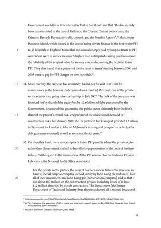 12
Government would have little alternative but to bail it out” and that “this has already
been demonstrated in the case of Railtrack, the Channel Tunnel consortium, the
Criminal Records Bureau, air traffic control, and the Benefits Agency”.30
Manchester
Business School, which looked at the cost of using private finance in the first twelve PFI
NHS hospitals in England, found that the annual charges paid by hospital trusts to PFI5
contractors were in some cases much higher than anticipated, raising questions about
the reliability of the original value for money case underpinning the decision to use
PFI. They also found that a quarter of the increase in trusts’ funding between 2000 and
2003 went to pay for PFI charges on new hospitals.31
31. More recently, the taxpayer has ultimately had to pay for cost over-runs for10
maintenance of the London Underground as a result of Metronet, one of the private
sector contractors, going into receivership in July 2007. The bulk of the company was
financed not by shareholder equity but by £2.6 billion of debt guaranteed by the
Government. Because of that guarantee, the public sector ultimately bore the lion’s
share of the project’s overall risk, irrespective of the allocation of demand or15
construction risks. In February 2008, the Department for Transport provided £2 billion
to Transport for London to take on Metronet’s existing and prospective debts (as the
debt guarantee required) as well as some incidental costs.32
32. On the other hand, there are examples of failed PFI projects where the private sector
rather than Government has had to bear the large proportion of the costs of business20
failure. With regard to the termination of the PFI contract for the National Physical
Laboratory, the National Audit Office concluded:
For the private sector parties, the project has been a clear failure: the investors in
Lasers [special purpose company owned jointly by John Laing plc and Serco] lost
all of their investment, and John Laing plc [construction company] told us that it25
lost about £67 million on the construction project, excluding losses of at least
£12 million absorbed by its sub-contractors. The Department [the former
Department of Trade and Industry] has also not achieved all it wanted because of
30
http://www.epolitix.com/EN/MPWebsites/Michael+Meacher/ba7469b0-88cc-4797-82ff-c94b6e939bdd.htm
31
ACCA, Evaluating the operation of PFI in roads and hospitals, research paper no 84, 2004 (Pam Edwards, Jean Shaoul,
Anne Stafford, Lorna Arblaster)
32
House of Commons Debates, 6 February 2008, 74WS
 