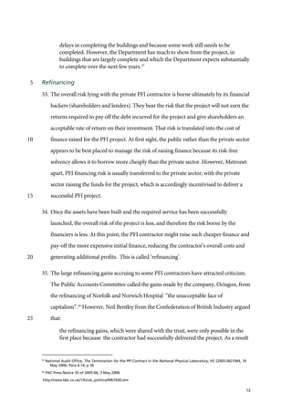 13
delays in completing the buildings and because some work still needs to be
completed. However, the Department has much to show from the project, in
buildings that are largely complete and which the Department expects substantially
to complete over the next few years.33
Refinancing5
33. The overall risk lying with the private PFI contractor is borne ultimately by its financial
backers (shareholders and lenders). They bear the risk that the project will not earn the
returns required to pay off the debt incurred for the project and give shareholders an
acceptable rate of return on their investment. That risk is translated into the cost of
finance raised for the PFI project. At first sight, the public rather than the private sector10
appears to be best placed to manage the risk of raising finance because its risk-free
solvency allows it to borrow more cheaply than the private sector. However, Metronet
apart, PFI financing risk is usually transferred to the private sector, with the private
sector raising the funds for the project, which is accordingly incentivised to deliver a
successful PFI project.15
34. Once the assets have been built and the required service has been successfully
launched, the overall risk of the project is less, and therefore the risk borne by the
financiers is less. At this point, the PFI contractor might raise such cheaper finance and
pay-off the more expensive initial finance, reducing the contractor’s overall costs and
generating additional profits. This is called ‘refinancing’.20
35. The large refinancing gains accruing to some PFI contractors have attracted criticism.
The Public Accounts Committee called the gains made by the company, Octagon, from
the refinancing of Norfolk and Norwich Hospital “the unacceptable face of
capitalism”.34
However, Neil Bentley from the Confederation of British Industry argued
that:25
the refinancing gains, which were shared with the trust, were only possible in the
first place because the contractor had successfully delivered the project. As a result
33
National Audit Office, The Termination for the PFI Contract in the National Physical Laboratory, HC (2005-06)1044, 10
May 2006, Para 4.14, p 36
34
PAC Press Notice 35 of 2005-06, 3 May 2006
http://news.bbc.co.uk/1/hi/uk_politics/4967030.stm
 