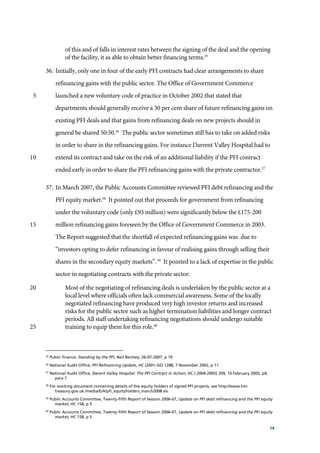 14
of this and of falls in interest rates between the signing of the deal and the opening
of the facility, it as able to obtain better financing terms.35
36. Initially, only one in four of the early PFI contracts had clear arrangements to share
refinancing gains with the public sector. The Office of Government Commerce
launched a new voluntary code of practice in October 2002 that stated that5
departments should generally receive a 30 per cent share of future refinancing gains on
existing PFI deals and that gains from refinancing deals on new projects should in
general be shared 50:50.36
The public sector sometimes still has to take on added risks
in order to share in the refinancing gains. For instance Darrent Valley Hospital had to
extend its contract and take on the risk of an additional liability if the PFI contract10
ended early in order to share the PFI refinancing gains with the private contractor.37
37. In March 2007, the Public Accounts Committee reviewed PFI debt refinancing and the
PFI equity market.38
It pointed out that proceeds for government from refinancing
under the voluntary code (only £93 million) were significantly below the £175-200
million refinancing gains foreseen by the Office of Government Commerce in 2003.15
The Report suggested that the shortfall of expected refinancing gains was due to
“investors opting to defer refinancing in favour of realising gains through selling their
shares in the secondary equity markets”.39
It pointed to a lack of expertise in the public
sector in negotiating contracts with the private sector:
Most of the negotiating of refinancing deals is undertaken by the public sector at a20
local level where officials often lack commercial awareness. Some of the locally
negotiated refinancing have produced very high investor returns and increased
risks for the public sector such as higher termination liabilities and longer contract
periods. All staff undertaking refinancing negotiations should undergo suitable
training to equip them for this role.40
25
35
Public finance, Standing by the PFI, Neil Bentley, 26-07-2007, p 19
36
National Audit Office, PFI Refinancing Update, HC (2001–02) 1288, 7 November 2002, p 11
37
National Audit Office, Darent Valley Hospital: The PFI Contract in Action, HC ( 2004-2005) 209, 10 February 2005, p4,
para 7
38
For working document containing details of the equity holders of signed PFI projects, see http://www.hm-
treasury.gov.uk./media/E/A/pfi_equityholders_march2008.xls
39
Public Accounts Committee, Twenty-fifth Report of Session 2006-07, Update on PFI debt refinancing and the PFI equity
market, HC 158, p 5
40
Public Accounts Committee, Twenty-fifth Report of Session 2006-07, Update on PFI debt refinancing and the PFI equity
market, HC 158, p 5
 