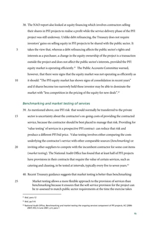 15
38. The NAO report also looked at equity financing which involves contractors selling
their shares in PFI projects to realise a profit while the service delivery phase of the PFI
project was still underway. Unlike debt refinancing, the Treasury does not require
investors’ gains on selling equity in PFI projects to be shared with the public sector. It
takes the view that, whereas a debt refinancing affects the public sector's rights and5
interests as a purchaser, a change in the equity ownership of the project is a transaction
outside the project and does not affect the public sector's interests, provided the PFI
equity market is operating efficiently.41
The Public Accounts Committee warned,
however, that there were signs that the equity market was not operating as efficiently as
it should: “The PFI equity market has shown signs of consolidation in recent years”10
and if shares become too narrowly held these investor may be able to dominate the
market with “less competition in the pricing of the equity for new deals”.42
Benchmarking and market testing of services
39. As mentioned above, one PFI risk that would normally be transferred to the private
sector is uncertainty about the contractor’s on-going costs of providing the contracted15
service, because the contractor should be best placed to manage that risk. Providing for
‘value testing’ of services in a prospective PFI contract can reduce that risk and
produce a different PFI bid price. Value testing involves either comparing the costs
underlying the contractor’s service with other comparable sources (benchmarking) or
inviting other suppliers to compete with the incumbent contractor for some cost items20
(market testing). The National Audit Office has found that at least half of PFI projects
have provisions in their contracts that require the value of certain services, such as
catering and cleaning, to be tested at intervals, typically every five to seven years.43
40. Recent Treasury guidance suggests that market testing is better than benchmarking:
Market testing allows a more flexible approach to the provision of services than25
benchmarking because it ensures that the soft service provision for the project can
be re-assessed to match public sector requirements at the time the exercise takes
41
Ibid, para 12
42
Ibid, pp 5–6
43
National Audit Office, Benchmarking and market testing the ongoing services component of PFI projects, HC (2006-
2007) 453, 6 June 2007, p 4, para 1
 