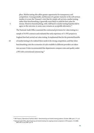 16
place. Market testing also offers greater opportunity for transparency and
competition. Consequentially, and because of a greater maturity in the soft services
market, it is now the Treasury’s view that for simple soft services, market testing,
rather than benchmarking, is generally most likely to yield the best value for
money. However benchmarking, with a fall back to market testing if parties fail to5
agree on the outcome, in some cases remains an acceptable alternative.44
The National Audit Office examined the contractual provisions for value testing in a
sample of 34 PFI contracts and evaluated the early experience of 11 PFI projects in
England that had carried out value testing. It emphasised that for the potential benefits
of market testing to be realised there needs to be strong competition, and that when10
benchmarking costs the economies of scale available to different providers are taken
into account. It also recommended that departments compare costs and quality under
a PFI with conventional outsourcing.45
44
HM Treasury, Operational Taskforce Note 1: Benchmarking and market testing guidance, October 2006, para 1.11, p 6
45
National Audit Office, Benchmarking and market testing the ongoing services component of PFI projects, HC (2006-
2007) 453, 6 June 2007, pp 7-8
 