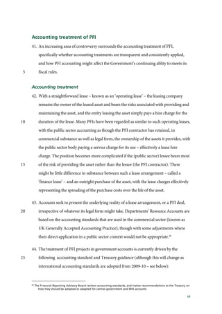 17
Accounting treatment of PFI
41. An increasing area of controversy surrounds the accounting treatment of PFI,
specifically whether accounting treatments are transparent and consistently applied,
and how PFI accounting might affect the Government’s continuing ablity to meets its
fiscal rules.5
Accounting treatment
42. With a straightforward lease – known as an ‘operating lease’ – the leasing company
remains the owner of the leased asset and bears the risks associated with providing and
maintaining the asset, and the entity leasing the asset simply pays a hire charge for the
duration of the lease. Many PFIs have been regarded as similar to such operating leases,10
with the public sector accounting as though the PFI contractor has retained, in
commercial substance as well as legal form, the ownership of the assets it provides, with
the public sector body paying a service charge for its use – effectively a lease hire
charge. The position becomes more complicated if the (public sector) lessee bears most
of the risk of providing the asset rather than the lessor (the PFI contractor). There15
might be little difference in substance between such a lease arrangement – called a
‘finance lease’ – and an outright purchase of the asset, with the lease charges effectively
representing the spreading of the purchase costs over the life of the asset.
43. Accounts seek to present the underlying reality of a lease arrangement, or a PFI deal,
irrespective of whatever its legal form might take. Departments’ Resource Accounts are20
based on the accounting standards that are used in the commercial sector (known as
UK Generally Accepted Accounting Practice), though with some adjustments where
their direct application in a public sector context would not be appropriate.46
44. The treatment of PFI projects in government accounts is currently driven by the
following accounting standard and Treasury guidance (although this will change as25
international accounting standards are adopted from 2009-10 – see below):
46
The Financial Reporting Advisory Board reviews accounting standards, and makes recommendations to the Treasury on
how they should be adopted or adapted for central government and NHS accounts.
 